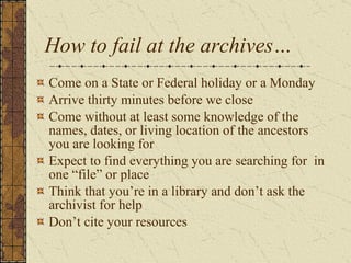 How to fail at the archives… Come on a State or Federal holiday or a Monday Arrive thirty minutes before we close Come without at least some knowledge of the names, dates, or living location of the ancestors you are looking for Expect to find everything you are searching for  in one “file” or place Think that you’re in a library and don’t ask the archivist for help Don’t cite your resources 
