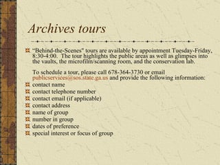 Archives tours “ Behind-the-Scenes" tours are available by appointment Tuesday-Friday, 8:30-4:00.  The tour highlights the public areas as well as glimpses into the vaults, the microfilm/scanning room, and the conservation lab. To schedule a tour, please call 678-364-3730 or email  [email_address]  and provide the following information:  contact name  contact telephone number  contact email (if applicable)  contact address  name of group  number in group  dates of preference  special interest or focus of group  