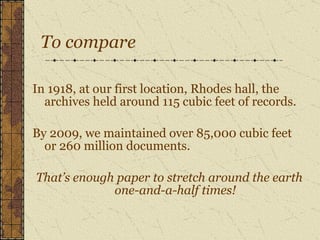To compare In 1918, at our first location, Rhodes hall, the archives held around 115 cubic feet of records. By 2009, we maintained over 85,000 cubic feet or 260 million documents. That’s enough paper to stretch around the earth one-and-a-half times! 
