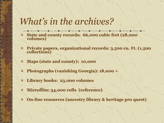 What’s in the archives? State and county records:  66,000 cubic feet (28,000 volumes) Private papers, organizational records: 3,500 cu. Ft. (1,500 collections) Maps (state and county):  10,000 Photographs (vanishing Georgia): 18,000 + Library books:  23,000 volumes Microfilm: 34,000 rolls  (reference) On-line resources (ancestry library & heritage pro quest) 