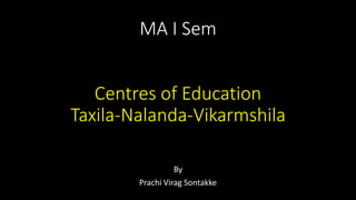 MA I Sem
Centres of Education
Taxila-Nalanda-Vikarmshila
By
Prachi Virag Sontakke
 
