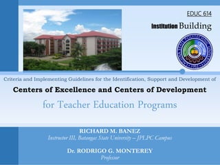EDUC 614
Institution Building
RICHARD M. BANEZ
Instructor III, Batangas State University – JPLPC Campus
Dr. RODRIGO G. MONTEREY
Professor
Criteria and Implementing Guidelines for the Identification, Support and Development of
Centers of Excellence and Centers of Development
for Teacher Education Programs
 