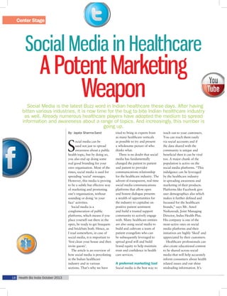 Center Stage

Social Media in Healthcare

A Potent Marketing
Weapon

Social Media is the latest Buzz word in Indian healthcare these days. After having
bitten various industries, it is now time for the bug to bite Indian healthcare industry
as well. Already numerous healthcare players have adopted the medium to spread
information and awareness about a range of topics. And increasingly, this number is
going up.
By: Jayata Sharma-Sand

S

ocial media can be
used not just to spread
awareness about a public
health topic, but by doing so,
you also end up doing some
real good branding for your
own organisation. Most of the
times, social media is used for
spreading ‘social’ messages.
However, this media is proving
to be a subtle but effective way
of marketing and promoting
one’s organisation, without
sounding or doing ‘in your
face’ activities.
Social media is a
conglomeration of public
platforms, which means if you
place yourself out there in the
open, be ready to get bouquets
and brickbats both. Hence, as
I read somewhere, in case of
social media, it is important to
‘first clean your house and then
invite guests’.
The article is an overview of
how social media is percolating
in the Indian healthcare
industry and in various
sections. That’s why we have

18 Health Biz India October 2013

tried to bring in experts from
as many healthcare verticals
as possible to try and present
a wholesome picture of who
thinks what.
There is no doubt that social
media has fundamentally
changed the patient to patient
and patient to provider
communications relationship
for the healthcare industry. The
advent of transparent, real time
social media communications
platforms that allow open
and honest dialogue presents
a wealth of opportunities for
the industry to capitalise on
positive patient sentiment
and build a trusted support
community to actively engage
with. Many healthcare entities
are also using social media to
build and cultivate a team of
patient evangelists who can
be subsequently leveraged to
spread good will and build
brand equity to help maintain
trust and confidence in health
care services.

A preferred marketing tool
Social media is the best way to

reach out to your customers.
You can reach them easily
via social accounts and if
the data shared with the
community is unique and
beneficial then it can be viral
too. A major chunk of the
population is active on the
social media platforms. “This
indulgence can be leveraged
by the healthcare industry
in spreading awareness and
marketing of their products.
Platforms like Facebook give
user demographics also which
makes it further defined and
focussed for the healthcare
brands,” says Mr. Amol
Naikawadi, Joint Managing
Director, Indus Health Plus.
His company is one of the
most-active ones on social
media platforms and their
initiatives are highly ‘liked’ and
appreciated by their customers.
Healthcare professionals can
also create educational content
to be shared across social
media that will help accurately
inform consumers about health
related issues and out shine
misleading information. It’s

 