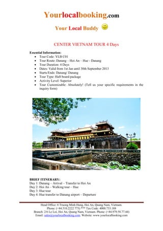 Yourlocalbooking.com
Your Local Buddy
Head Office: 6 Truong Minh Hung, Hoi An, Quang Nam, Vietnam.
Phone: (+84.510.2222 773) *** Tax Code: 4000.733.188
Branch: 2/6 Le Loi, Hoi An, Quang Nam, Vietnam. Phone: (+84.979.58.77.44)
Email: sales@yourlocalbooking.com. Website: www.yourlocalbooking.com
CENTER VIETNAM TOUR 4 Days
Essential Information:
 Tour Code: YLB C01
 Tour Route: Danang – Hoi An – Hue - Danang
 Tour Duration: 4 Days
 Dates: Valid from 1st Jan until 30th September 2013
 Starts/Ends: Danang/ Danang
 Tour Type: Haft board package
 Activity Level: Superior
 Tour Customizable: Absolutely! (Tell us your specific requirements in the
inquiry form)
BRIEF ITINERARY:
Day 1: Danang – Arrival – Transfer to Hoi An
Day 2: Hoi An – Walking tour – Hue
Day 3: Hue tour
Day 4: Hue transfer to Danang airport – Departure
 