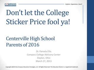 Explore. Experience. Excel!




Don’t let the College
Sticker Price fool ya!

Centerville High School
Parents of 2016
                                          Dr. Pamela Ellis
                                   Compass College Advisory Center
                                           Dayton, Ohio
                                          March 27, 2013

Copyright @2013 by Compass Education Strategies, LLC. All Rights Reserved. The Education Doctor is a registered trademark.
 