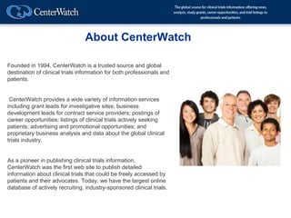 About CenterWatch

Founded in 1994, CenterWatch is a trusted source and global
destination of clinical trials information for both professionals and
patients.


 CenterWatch provides a wide variety of information services
including grant leads for investigative sites; business
development leads for contract service providers; postings of
career opportunities; listings of clinical trials actively seeking
patients; advertising and promotional opportunities; and
proprietary business analysis and data about the global clinical
trials industry.


As a pioneer in publishing clinical trials information,
CenterWatch was the first web site to publish detailed
information about clinical trials that could be freely accessed by
patients and their advocates. Today, we have the largest online
database of actively recruiting, industry-sponsored clinical trials.
 