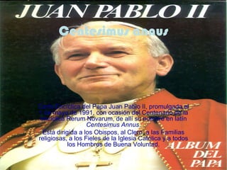 Centesimus annus




Carta Encíclica del Papa Juan Pablo II, promulgada el
1 de mayo de 1991, con ocasión del Centenario de la
 encíclica Rerum Novarum, de allí su nombre en latín
                   Centesimus Annus.
  Está dirigida a los Obispos, al Clero, a las Familias
religiosas, a los Fieles de la Iglesia Católica y a todos
            los Hombres de Buena Voluntad.
 