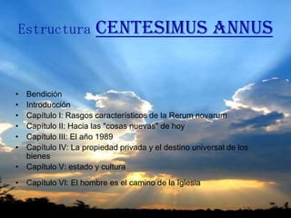 Estructura            Centesimus Annus


• Bendición
• Introducción
• Capítulo I: Rasgos característicos de la Rerum novarum
• Capítulo II: Hacia las "cosas nuevas" de hoy
• Capítulo III: El año 1989
• Capítulo IV: La propiedad privada y el destino universal de los
  bienes
• Capítulo V: estado y cultura
• Capítulo VI: El hombre es el camino de la Iglesia
 