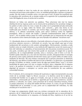 no menor claridad en intuir los males de una solución que, bajo la apariencia de una
inversión de posiciones entre pobres y ricos, en realidad perjudicaba a quienes se proponía
ayudar. De este modo el remedio venía a ser peor que el mal. Al poner de manifiesto que
la naturaleza del socialismo de su tiempo estaba en la supresión de la propiedad privada,
León XIII llegaba de veras al núcleo de la cuestión.

Merecen ser leídas con atención sus palabras: “Para solucionar este mal (la injusta
distribución de las riquezas junto con la miseria de los proletarios) los socialistas instigan a
los pobres al odio contra los ricos y tratan de acabar con la propiedad privada estimando
mejor que, en su lugar, todos los bienes sean comunes...; pero esta teoría es tan
inadecuada para resolver la cuestión, que incluso llega a perjudicar a las propias clases
obreras; y es además sumamente injusta, pues ejerce violencia contra los legítimos
poseedores, altera la misión del Estado y perturba fundamentalmente todo el orden
social”39. No se podían indicar mejor los males acarreados por la instauración de este tipo
de socialismo como sistema de Estado, que sería llamado más adelante “socialismo real”.

13. Ahondando ahora en esta reflexión y haciendo referencia a lo que ya se ha dicho en las
encíclicas Laborem exercens y Sollicitudo rei socialis, hay que añadir aquí que el error
fundamental del socialismo es de carácter antropológico. Efectivamente, considera a todo
hombre como un simple elemento y una molécula del organismo social, de manera que el
bien del individuo se subordina al funcionamiento del mecanismo económico-social. Por
otra parte, considera que este mismo bien puede ser alcanzado al margen de su opción
autónoma, de su responsabilidad asumida, única y exclusiva, ante el bien o el mal. El
hombre queda reducido así a una serie de relaciones sociales, desapareciendo el concepto
de persona como sujeto autónomo de decisión moral, que es quien edifica el orden social,
mediante tal decisión. De esta errónea concepción de la persona provienen la distorsión
del derecho, que define el ámbito del ejercicio de la libertad, y la oposición a la propiedad
privada. El hombre, en efecto, cuando carece de algo que pueda llamar “suyo” y no tiene
posibilidad de ganar para vivir por su propia iniciativa, pasa a depender de la máquina
social y de quienes la controlan, lo cual le crea dificultades mayores para reconocer su
dignidad de persona y entorpece su camino para la constitución de una auténtica
comunidad humana.

Por el contrario, de la concepción cristiana de la persona se sigue necesariamente una justa
visión de la sociedad. Según la Rerum novarum y la doctrina social de la Iglesia, la
socialidad del hombre no se agota en el Estado, sino que se realiza en diversos grupos
intermedios, comenzando por la familia y siguiendo por los grupos económicos, sociales,
políticos y culturales, los cuales, como provienen de la misma naturaleza humana, tienen
su propia autonomía, sin salirse del ámbito del bien común. Es a esto a lo que he llamado
“subjetividad de la sociedad” la cual, junto con la subjetividad del individuo, ha sido
anulada por el socialismo real 40.

Si luego nos preguntamos dónde nace esa errónea concepción de la naturaleza de la
persona y de la “subjetividad” de la sociedad, hay que responder que su causa principal es
el ateísmo. Precisamente en la respuesta a la llamada de Dios, implícita en el ser de las
 