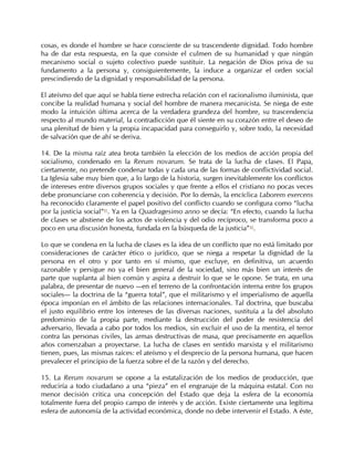 cosas, es donde el hombre se hace consciente de su trascendente dignidad. Todo hombre
ha de dar esta respuesta, en la que consiste el culmen de su humanidad y que ningún
mecanismo social o sujeto colectivo puede sustituir. La negación de Dios priva de su
fundamento a la persona y, consiguientemente, la induce a organizar el orden social
prescindiendo de la dignidad y responsabilidad de la persona.

El ateísmo del que aquí se habla tiene estrecha relación con el racionalismo iluminista, que
concibe la realidad humana y social del hombre de manera mecanicista. Se niega de este
modo la intuición última acerca de la verdadera grandeza del hombre, su trascendencia
respecto al mundo material, la contradicción que él siente en su corazón entre el deseo de
una plenitud de bien y la propia incapacidad para conseguirlo y, sobre todo, la necesidad
de salvación que de ahí se deriva.

14. De la misma raíz atea brota también la elección de los medios de acción propia del
socialismo, condenado en la Rerum novarum. Se trata de la lucha de clases. El Papa,
ciertamente, no pretende condenar todas y cada una de las formas de conflictividad social.
La Iglesia sabe muy bien que, a lo largo de la historia, surgen inevitablemente los conflictos
de intereses entre diversos grupos sociales y que frente a ellos el cristiano no pocas veces
debe pronunciarse con coherencia y decisión. Por lo demás, la encíclica Laborem exercens
ha reconocido claramente el papel positivo del conflicto cuando se configura como “lucha
por la justicia social”41. Ya en la Quadragesimo anno se decía: “En efecto, cuando la lucha
de clases se abstiene de los actos de violencia y del odio recíproco, se transforma poco a
poco en una discusión honesta, fundada en la búsqueda de la justicia” 42.

Lo que se condena en la lucha de clases es la idea de un conflicto que no está limitado por
consideraciones de carácter ético o jurídico, que se niega a respetar la dignidad de la
persona en el otro y por tanto en sí mismo, que excluye, en definitiva, un acuerdo
razonable y persigue no ya el bien general de la sociedad, sino más bien un interés de
parte que suplanta al bien común y aspira a destruir lo que se le opone. Se trata, en una
palabra, de presentar de nuevo —en el terreno de la confrontación interna entre los grupos
sociales— la doctrina de la “guerra total”, que el militarismo y el imperialismo de aquella
época imponían en el ámbito de las relaciones internacionales. Tal doctrina, que buscaba
el justo equilibrio entre los intereses de las diversas naciones, sustituía a la del absoluto
predominio de la propia parte, mediante la destrucción del poder de resistencia del
adversario, llevada a cabo por todos los medios, sin excluir el uso de la mentira, el terror
contra las personas civiles, las armas destructivas de masa, que precisamente en aquellos
años comenzaban a proyectarse. La lucha de clases en sentido marxista y el militarismo
tienen, pues, las mismas raíces: el ateísmo y el desprecio de la persona humana, que hacen
prevalecer el principio de la fuerza sobre el de la razón y del derecho.

15. La Rerum novarum se opone a la estatalización de los medios de producción, que
reduciría a todo ciudadano a una “pieza” en el engranaje de la máquina estatal. Con no
menor decisión critica una concepción del Estado que deja la esfera de la economía
totalmente fuera del propio campo de interés y de acción. Existe ciertamente una legítima
esfera de autonomía de la actividad económica, donde no debe intervenir el Estado. A éste,
 