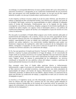 sin embargo, le corresponde determinar el marco jurídico dentro del cual se desarrollan las
relaciones económicas y salvaguardar así las condiciones fundamentales de una economía
libre, que presupone una cierta igualdad entre las partes, no sea que una de ellas supere
talmente en poder a la otra que la pueda reducir prácticamente a esclavitud 43.

A este respecto, la Rerum novarum señala la vía de las justas reformas, que devuelven al
trabajo su dignidad de libre actividad del hombre. Son reformas que suponen, por parte de
la sociedad y del Estado, asumirse las responsabilidades en orden a defender al trabajador
contra el íncubo del desempleo. Históricamente esto se ha logrado de dos modos
convergentes: con políticas económicas, dirigidas a asegurar el crecimiento equilibrado y la
condición de pleno empleo; con seguros contra el desempleo obrero y con políticas de
cualificación profesional, capaces de facilitar a los trabajadores el paso de sectores en crisis
a otros en desarrollo.

Por otra parte, la sociedad y el Estado deben asegurar unos niveles salariales adecuados al
mantenimiento del trabajador y de su familia, incluso con una cierta capacidad de ahorro.
Esto requiere esfuerzos para dar a los trabajadores conocimientos y aptitudes cada vez más
amplios, capacitándolos así para un trabajo más cualificado y productivo; pero requiere
también una asidua vigilancia y las convenientes medidas legislativas para acabar con
fenómenos vergonzosos de explotación, sobre todo en perjuicio de los trabajadores más
débiles, inmigrados o marginales. En este sector es decisivo el papel de los sindicatos que
contratan los mínimos salariales y las condiciones de trabajo.

En fin, hay que garantizar el respeto por horarios “humanos” de trabajo y de descanso, y el
derecho a expresar la propia personalidad en el lugar de trabajo, sin ser conculcados de
ningún modo en la propia conciencia o en la propia dignidad. Hay que mencionar aquí de
nuevo el papel de los sindicatos no sólo como instrumentos de negociación, sino también
como “lugares” donde se expresa la personalidad de los trabajadores: sus servicios
contribuyen al desarrollo de una auténtica cultura del trabajo y ayudan a participar de
manera plenamente humana en la vida de la empresa 44.

Para conseguir estos fines el Estado debe participar directa o indirectamente.
Indirectamente y según el principio de subsidiariedad, creando las condiciones favorables
al libre ejercicio de la actividad económica, encauzada hacia una oferta abundante de
oportunidades de trabajo y de fuentes de riqueza. Directamente y según el principio de
solidaridad, poniendo, en defensa de los más débiles, algunos límites a la autonomía de las
partes que deciden las condiciones de trabajo, y asegurando en todo caso un mínimo vital
al trabajador en paro 45.

La encíclica y el magisterio social, con ella relacionado, tuvieron una notable influencia
entre los últimos años del siglo XIX y primeros del XX. Este influjo quedó reflejado en
numerosas reformas introducidas en los sectores de la previsión social, las pensiones, los
seguros de enfermedad y de accidentes; todo ello en el marco de un mayor respeto de los
derechos de los trabajadores 46.
 