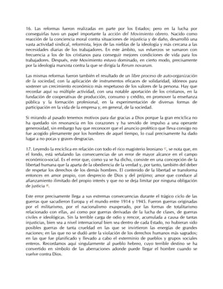 16. Las reformas fueron realizadas en parte por los Estados; pero en la lucha por
conseguirlas tuvo un papel importante la acción del Movimiento obrero. Nacido como
reacción de la conciencia moral contra situaciones de injusticia y de daño, desarrolló una
vasta actividad sindical, reformista, lejos de las nieblas de la ideología y más cercana a las
necesidades diarias de los trabajadores. En este ámbito, sus esfuerzos se sumaron con
frecuencia a los de los cristianos para conseguir mejores condiciones de vida para los
trabajadores. Después, este Movimiento estuvo dominado, en cierto modo, precisamente
por la ideología marxista contra la que se dirigía la Rerum novarum.

Las mismas reformas fueron también el resultado de un libre proceso de auto-organización
de la sociedad, con la aplicación de instrumentos eficaces de solidaridad, idóneos para
sostener un crecimiento económico más respetuoso de los valores de la persona. Hay que
recordar aquí su múltiple actividad, con una notable aportación de los cristianos, en la
fundación de cooperativas de producción, consumo y crédito, en promover la enseñanza
pública y la formación profesional, en la experimentación de diversas formas de
participación en la vida de la empresa y, en general, de la sociedad.

Si mirando al pasado tenemos motivos para dar gracias a Dios porque la gran encíclica no
ha quedado sin resonancia en los corazones y ha servido de impulso a una operante
generosidad, sin embargo hay que reconocer que el anuncio profético que lleva consigo no
fue acogido plenamente por los hombres de aquel tiempo, lo cual precisamente ha dado
lugar a no pocas y graves desgracias.

17. Leyendo la encíclica en relación con todo el rico magisterio leoniano 47, se nota que, en
el fondo, está señalando las consecuencias de un error de mayor alcance en el campo
económico-social. Es el error que, como ya se ha dicho, consiste en una concepción de la
libertad humana que la aparta de la obediencia de la verdad y, por tanto, también del deber
de respetar los derechos de los demás hombres. El contenido de la libertad se transforma
entonces en amor propio, con desprecio de Dios y del prójimo; amor que conduce al
afianzamiento ilimitado del propio interés y que no se deja limitar por ninguna obligación
de justicia 48.

Este error precisamente llega a sus extremas consecuencias durante el trágico ciclo de las
guerras que sacudieron Europa y el mundo entre 1914 y 1945. Fueron guerras originadas
por el militarismo, por el nacionalismo exasperado, por las formas de totalitarismo
relacionado con ellas, así como por guerras derivadas de la lucha de clases, de guerras
civiles e ideológicas. Sin la terrible carga de odio y rencor, acumulada a causa de tantas
injusticias, bien sea a nivel internacional bien sea dentro de cada Estado, no hubieran sido
posibles guerras de tanta crueldad en las que se invirtieron las energías de grandes
naciones; en las que no se dudó ante la violación de los derechos humanos más sagrados;
en las que fue planificado y llevado a cabo el exterminio de pueblos y grupos sociales
enteros. Recordamos aquí singularmente al pueblo hebreo, cuyo terrible destino se ha
convertido en símbolo de las aberraciones adonde puede llegar el hombre cuando se
vuelve contra Dios.
 