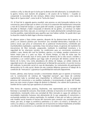 conduce a ella, la idea de que la lucha por la destrucción del adversario, la contradicción y
la guerra misma sean factores de progreso y de avance de la historia 51. Cuando se
comprende la necesidad de este rechazo, deben entrar forzosamente en crisis tanto la
lógica de la “guerra total”, como la de la “lucha de clases”.

19. Al final de la segunda guerra mundial, este proceso se está formando todavía en las
conciencias; pero el dato que se ofrece a la vista es la extensión del totalitarismo comunista
a más de la mitad de Europa y a gran parte del mundo. La guerra, que tendría que haber
devuelto la libertad y haber restaurado el derecho de las gentes, se concluye sin haber
conseguido estos fines; más aún, se concluye en un modo abiertamente contradictorio para
muchos pueblos, especialmente para aquellos que más habían sufrido. Se puede decir que
la situación creada ha dado lugar a diversas respuestas.

En algunos países y bajo ciertos aspectos, después de las destrucciones de la guerra, se
asiste a un esfuerzo positivo por reconstruir una sociedad democrática inspirada en la
justicia social, que priva al comunismo de su potencial revolucionario, constituido por
muchedumbres explotadas y oprimidas. Estas iniciativas tratan, en general, de mantener los
mecanismos de libre mercado, asegurando, mediante la estabilidad monetaria y la
seguridad de las relaciones sociales, las condiciones para un crecimiento económico
estable y sano, dentro del cual los hombres, gracias a su trabajo, puedan construirse un
futuro mejor para sí y para sus hijos. Al mismo tiempo, se trata de evitar que los
mecanismos de mercado sean el único punto de referencia de la vida social y tienden a
someterlos a un control público que haga valer el principio del destino común de los
bienes de la tierra. Una cierta abundancia de ofertas de trabajo, un sólido sistema de
seguridad social y de capacitación profesional, la libertad de asociación y la acción incisiva
del sindicato, la previsión social en caso de desempleo, los instrumentos de participación
democrática en la vida social, dentro de este contexto deberían preservar el trabajo de la
condición de “mercancía” y garantizar la posibilidad de realizarlo dignamente.

Existen, además, otras fuerzas sociales y movimientos ideales que se oponen al marxismo
con la construcción de sistemas de “seguridad nacional”, que tratan de controlar
capilarmente toda la sociedad para imposibilitar la infiltración marxista. Se proponen
preservar del comunismo a sus pueblos exaltando e incrementando el poder del Estado,
pero con esto corren el grave riesgo de destruir la libertad y los valores de la persona, en
nombre de los cuales hay que oponerse al comunismo.

Otra forma de respuesta práctica, finalmente, está representada por la sociedad del
bienestar o sociedad de consumo. Ésta tiende a derrotar al marxismo en el terreno del puro
materialismo, mostrando cómo una sociedad de libre mercado es capaz de satisfacer las
necesidades materiales humanas más plenamente de lo que aseguraba el comunismo y
excluyendo también los valores espirituales. En realidad, si bien por un lado es cierto que
este modelo social muestra el fracaso del marxismo para construir una sociedad nueva y
mejor, por otro, al negar su existencia autónoma y su valor a la moral y al derecho, así
como a la cultura y a la religión, coincide con el marxismo en reducir totalmente al hombre
a la esfera de lo económico y a la satisfacción de las necesidades materiales.
 