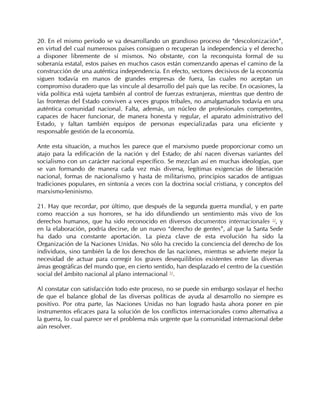 20. En el mismo período se va desarrollando un grandioso proceso de “descolonización”,
en virtud del cual numerosos países consiguen o recuperan la independencia y el derecho
a disponer libremente de sí mismos. No obstante, con la reconquista formal de su
soberanía estatal, estos países en muchos casos están comenzando apenas el camino de la
construcción de una auténtica independencia. En efecto, sectores decisivos de la economía
siguen todavía en manos de grandes empresas de fuera, las cuales no aceptan un
compromiso duradero que las vincule al desarrollo del país que las recibe. En ocasiones, la
vida política está sujeta también al control de fuerzas extranjeras, mientras que dentro de
las fronteras del Estado conviven a veces grupos tribales, no amalgamados todavía en una
auténtica comunidad nacional. Falta, además, un núcleo de profesionales competentes,
capaces de hacer funcionar, de manera honesta y regular, el aparato administrativo del
Estado, y faltan también equipos de personas especializadas para una eficiente y
responsable gestión de la economía.

Ante esta situación, a muchos les parece que el marxismo puede proporcionar como un
atajo para la edificación de la nación y del Estado; de ahí nacen diversas variantes del
socialismo con un carácter nacional específico. Se mezclan así en muchas ideologías, que
se van formando de manera cada vez más diversa, legítimas exigencias de liberación
nacional, formas de nacionalismo y hasta de militarismo, principios sacados de antiguas
tradiciones populares, en sintonía a veces con la doctrina social cristiana, y conceptos del
marxismo-leninismo.

21. Hay que recordar, por último, que después de la segunda guerra mundial, y en parte
como reacción a sus horrores, se ha ido difundiendo un sentimiento más vivo de los
derechos humanos, que ha sido reconocido en diversos documentos internacionales 52, y
en la elaboración, podría decirse, de un nuevo “derecho de gentes”, al que la Santa Sede
ha dado una constante aportación. La pieza clave de esta evolución ha sido la
Organización de la Naciones Unidas. No sólo ha crecido la conciencia del derecho de los
individuos, sino también la de los derechos de las naciones, mientras se advierte mejor la
necesidad de actuar para corregir los graves desequilibrios existentes entre las diversas
áreas geográficas del mundo que, en cierto sentido, han desplazado el centro de la cuestión
social del ámbito nacional al plano internacional 53.

Al constatar con satisfacción todo este proceso, no se puede sin embargo soslayar el hecho
de que el balance global de las diversas políticas de ayuda al desarrollo no siempre es
positivo. Por otra parte, las Naciones Unidas no han logrado hasta ahora poner en pie
instrumentos eficaces para la solución de los conflictos internacionales como alternativa a
la guerra, lo cual parece ser el problema más urgente que la comunidad internacional debe
aún resolver.
 