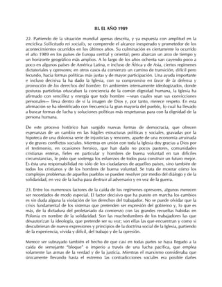 III. EL AÑO 1989

22. Partiendo de la situación mundial apenas descrita, y ya expuesta con amplitud en la
encíclica Sollicitudo rei socialis, se comprende el alcance inesperado y prometedor de los
acontecimientos ocurridos en los últimos años. Su culminación es ciertamente lo ocurrido
el año 1989 en los países de Europa central y oriental; pero abarcan un arco de tiempo y
un horizonte geográfico más amplios. A lo largo de los años ochenta van cayendo poco a
poco en algunos países de América Latina, e incluso de África y de Asia, ciertos regímenes
dictatoriales y opresores; en otros casos da comienzo un camino de transición, difícil pero
fecundo, hacia formas políticas más justas y de mayor participación. Una ayuda importante
e incluso decisiva la ha dado la Iglesia, con su compromiso en favor de la defensa y
promoción de los derechos del hombre. En ambientes intensamente ideologizados, donde
posturas partidistas ofuscaban la conciencia de la común dignidad humana, la Iglesia ha
afirmado con sencillez y energía que todo hombre —sean cuales sean sus convicciones
personales— lleva dentro de sí la imagen de Dios y, por tanto, merece respeto. En esta
afirmación se ha identificado con frecuencia la gran mayoría del pueblo, lo cual ha llevado
a buscar formas de lucha y soluciones políticas más respetuosas para con la dignidad de la
persona humana.

De este proceso histórico han surgido nuevas formas de democracia, que ofrecen
esperanzas de un cambio en las frágiles estructuras políticas y sociales, gravadas por la
hipoteca de una dolorosa serie de injusticias y rencores, aparte de una economía arruinada
y de graves conflictos sociales. Mientras en unión con toda la Iglesia doy gracias a Dios por
el testimonio, en ocasiones heroico, que han dado no pocos pastores, comunidades
cristianas enteras, fieles en particular y hombres de buena voluntad en tan difíciles
circunstancias, le pido que sostenga los esfuerzos de todos para construir un futuro mejor.
Es ésta una responsabilidad no sólo de los ciudadanos de aquellos países, sino también de
todos los cristianos y de los hombres de buena voluntad. Se trata de mostrar cómo los
complejos problemas de aquellos pueblos se pueden resolver por medio del diálogo y de la
solidaridad, en vez de la lucha para destruir al adversario y en vez de la guerra.

23. Entre los numerosos factores de la caída de los regímenes opresores, algunos merecen
ser recordados de modo especial. El factor decisivo que ha puesto en marcha los cambios
es sin duda alguna la violación de los derechos del trabajador. No se puede olvidar que la
crisis fundamental de los sistemas que pretenden ser expresión del gobierno y, lo que es
más, de la dictadura del proletariado da comienzo con las grandes revueltas habidas en
Polonia en nombre de la solidaridad. Son las muchedumbres de los trabajadores las que
desautorizan la ideología, que pretende ser su voz; son ellas las que encuentran y como si
descubrieran de nuevo expresiones y principios de la doctrina social de la Iglesia, partiendo
de la experiencia, vivida y difícil, del trabajo y de la opresión.

Merece ser subrayado también el hecho de que casi en todas partes se haya llegado a la
caída de semejante “bloque” o imperio a través de una lucha pacífica, que emplea
solamente las armas de la verdad y de la justicia. Mientras el marxismo consideraba que
únicamente llevando hasta el extremo las contradicciones sociales era posible darles
 