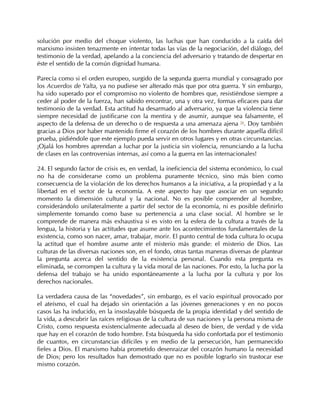 solución por medio del choque violento, las luchas que han conducido a la caída del
marxismo insisten tenazmente en intentar todas las vías de la negociación, del diálogo, del
testimonio de la verdad, apelando a la conciencia del adversario y tratando de despertar en
éste el sentido de la común dignidad humana.

Parecía como si el orden europeo, surgido de la segunda guerra mundial y consagrado por
los Acuerdos de Yalta, ya no pudiese ser alterado más que por otra guerra. Y sin embargo,
ha sido superado por el compromiso no violento de hombres que, resistiéndose siempre a
ceder al poder de la fuerza, han sabido encontrar, una y otra vez, formas eficaces para dar
testimonio de la verdad. Esta actitud ha desarmado al adversario, ya que la violencia tiene
siempre necesidad de justificarse con la mentira y de asumir, aunque sea falsamente, el
aspecto de la defensa de un derecho o de respuesta a una amenaza ajena 54. Doy también
gracias a Dios por haber mantenido firme el corazón de los hombres durante aquella difícil
prueba, pidiéndole que este ejemplo pueda servir en otros lugares y en otras circunstancias.
¡Ojalá los hombres aprendan a luchar por la justicia sin violencia, renunciando a la lucha
de clases en las controversias internas, así como a la guerra en las internacionales!

24. El segundo factor de crisis es, en verdad, la ineficiencia del sistema económico, lo cual
no ha de considerarse como un problema puramente técnico, sino más bien como
consecuencia de la violación de los derechos humanos a la iniciativa, a la propiedad y a la
libertad en el sector de la economía. A este aspecto hay que asociar en un segundo
momento la dimensión cultural y la nacional. No es posible comprender al hombre,
considerándolo unilateralmente a partir del sector de la economía, ni es posible definirlo
simplemente tomando como base su pertenencia a una clase social. Al hombre se le
comprende de manera más exhaustiva si es visto en la esfera de la cultura a través de la
lengua, la historia y las actitudes que asume ante los acontecimientos fundamentales de la
existencia, como son nacer, amar, trabajar, morir. El punto central de toda cultura lo ocupa
la actitud que el hombre asume ante el misterio más grande: el misterio de Dios. Las
culturas de las diversas naciones son, en el fondo, otras tantas maneras diversas de plantear
la pregunta acerca del sentido de la existencia personal. Cuando esta pregunta es
eliminada, se corrompen la cultura y la vida moral de las naciones. Por esto, la lucha por la
defensa del trabajo se ha unido espontáneamente a la lucha por la cultura y por los
derechos nacionales.

La verdadera causa de las “novedades”, sin embargo, es el vacío espiritual provocado por
el ateísmo, el cual ha dejado sin orientación a las jóvenes generaciones y en no pocos
casos las ha inducido, en la insoslayable búsqueda de la propia identidad y del sentido de
la vida, a descubrir las raíces religiosas de la cultura de sus naciones y la persona misma de
Cristo, como respuesta existencialmente adecuada al deseo de bien, de verdad y de vida
que hay en el corazón de todo hombre. Esta búsqueda ha sido confortada por el testimonio
de cuantos, en circunstancias difíciles y en medio de la persecución, han permanecido
fieles a Dios. El marxismo había prometido desenraizar del corazón humano la necesidad
de Dios; pero los resultados han demostrado que no es posible lograrlo sin trastocar ese
mismo corazón.
 