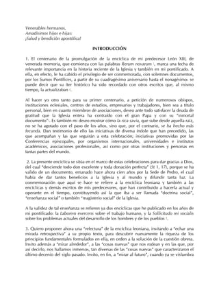Venerables hermanos,
Amadísimos hijos e hijas:
¡Salud y bendición apostólica!

                                     INTRODUCCIÓN

1. El centenario de la promulgación de la encíclica de mi predecesor León XIII, de
venerada memoria, que comienza con las palabras Rerum novarum 1, marca una fecha de
relevante importancia en la historia reciente de la Iglesia y también en mi pontificado. A
ella, en efecto, le ha cabido el privilegio de ser conmemorada, con solemnes documentos,
por los Sumos Pontífices, a partir de su cuadragésimo aniversario hasta el nonagésimo: se
puede decir que su íter histórico ha sido recordado con otros escritos que, al mismo
tiempo, la actualizaban 2.

Al hacer yo otro tanto para su primer centenario, a petición de numerosos obispos,
instituciones eclesiales, centros de estudios, empresarios y trabajadores, bien sea a título
personal, bien en cuanto miembros de asociaciones, deseo ante todo satisfacer la deuda de
gratitud que la Iglesia entera ha contraído con el gran Papa y con su “inmortal
documento”3. Es también mi deseo mostrar cómo la rica savia, que sube desde aquella raíz,
no se ha agotado con el paso de los años, sino que, por el contrario, se ha hecho más
fecunda. Dan testimonio de ello las iniciativas de diversa índole que han precedido, las
que acompañan y las que seguirán a esta celebración; iniciativas promovidas por las
Conferencias episcopales, por organismos internacionales, universidades e institutos
académicos, asociaciones profesionales, así como por otras instituciones y personas en
tantas partes del mundo.

 2. La presente encíclica se sitúa en el marco de estas celebraciones para dar gracias a Dios,
del cual “desciende todo don excelente y toda donación perfecta” (St 1, 17), porque se ha
valido de un documento, emanado hace ahora cien años por la Sede de Pedro, el cual
había de dar tantos beneficios a la Iglesia y al mundo y difundir tanta luz. La
conmemoración que aquí se hace se refiere a la encíclica leoniana y también a las
encíclicas y demás escritos de mis predecesores, que han contribuido a hacerla actual y
operante en el tiempo, constituyendo así la que iba a ser llamada “doctrina social”,
“enseñanza social” o también “magisterio social” de la Iglesia.

A la validez de tal enseñanza se refieren ya dos encíclicas que he publicado en los años de
mi pontificado: la Laborem exercens sobre el trabajo humano, y la Sollicitudo rei socialis
sobre los problemas actuales del desarrollo de los hombres y de los pueblos 4.

3. Quiero proponer ahora una “relectura” de la encíclica leoniana, invitando a “echar una
mirada retrospectiva” a su propio texto, para descubrir nuevamente la riqueza de los
principios fundamentales formulados en ella, en orden a la solución de la cuestión obrera.
Invito además a “mirar alrededor”, a las “cosas nuevas” que nos rodean y en las que, por
así decirlo, nos hallamos inmersos, tan diversas de las “cosas nuevas” que caracterizaron el
último decenio del siglo pasado. Invito, en fin, a “mirar al futuro”, cuando ya se vislumbra
 