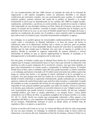 25. Los acontecimientos del año 1989 ofrecen un ejemplo de éxito de la voluntad de
negociación y del espíritu evangélico contra un adversario decidido a no dejarse
condicionar por principios morales: son una amonestación para cuantos, en nombre del
realismo político, quieren eliminar del ruedo de la política el derecho y la moral.
Ciertamente la lucha que ha desembocado en los cambios del 1989 ha exigido lucidez,
moderación, sufrimientos y sacrificios; en cierto sentido, ha nacido de la oración y hubiera
sido impensable sin una ilimitada confianza en Dios, Señor de la historia, que tiene en sus
manos el corazón de los hombres. Uniendo el propio sufrimiento por la verdad y por la
libertad al de Cristo en la cruz, es así como el hombre puede hacer el milagro de la paz y
ponerse en condiciones de acertar con el sendero a veces estrecho entre la mezquindad
que cede al mal y la violencia que, creyendo ilusoriamente combatirlo, lo agrava.

Sin embargo, no se pueden ignorar los innumerables condicionamientos, en medio de los
cuales viene a encontrarse la libertad individual a la hora de actuar: de hecho la
influencian, pero no la determinan; facilitan más o menos su ejercicio, pero no pueden
destruirla. No sólo no es lícito desatender desde el punto de vista ético la naturaleza del
hombre que ha sido creado para la libertad, sino que esto ni siquiera es posible en la
práctica. Donde la sociedad se organiza reduciendo de manera arbitraria o incluso
eliminando el ámbito en que se ejercita legítimamente la libertad, el resultado es la
desorganización y la decadencia progresiva de la vida social.

Por otra parte, el hombre creado para la libertad lleva dentro de sí la herida del pecado
original que lo empuja continuamente hacia el mal y hace que necesite la redención. Esta
doctrina no sólo es parte integrante de la revelación cristiana, sino que tiene también un
gran valor hermenéutico en cuanto ayuda a comprender la realidad humana. El hombre
tiende hacia el bien, pero es también capaz del mal; puede trascender su interés inmediato
y, sin embargo, permanece vinculado a él. El orden social será tanto más sólido cuanto más
tenga en cuenta este hecho y no oponga el interés individual al de la sociedad en su
conjunto, sino que busque más bien los modos de su fructuosa coordinación. De hecho,
donde el interés individual es suprimido violentamente, queda sustituido por un oneroso y
opresivo sistema de control burocrático que esteriliza toda iniciativa y creatividad. Cuando
los hombres se creen en posesión del secreto de una organización social perfecta que hace
imposible el mal, piensan también que pueden usar todos los medios, incluso la violencia
o la mentira, para realizarla. La política se convierte entonces en una “religión secular”, que
cree ilusoriamente que puede construir el paraíso en este mundo. De ahí que cualquier
sociedad política, que tiene su propia autonomía y sus propias leyes55, nunca podrá
confundirse con el Reino de Dios. La parábola evangélica de la buena semilla y la cizaña
(Cf. Mt 13, 24-30; 36-43) nos enseña que corresponde solamente a Dios separar a los
seguidores del Reino y a los seguidores del Maligno, y que este juicio tendrá lugar al final
de los tiempos. Pretendiendo anticipar el juicio ya desde ahora, el hombre trata de
suplantar a Dios y se opone a su paciencia.

Gracias al sacrificio de Cristo en la cruz, la victoria del Reino de Dios ha sido conquistada
de una vez para siempre; sin embargo, la condición cristiana exige la lucha contra las
tentaciones y las fuerzas del mal. Solamente al final de los tiempos, volverá el Señor en su
 