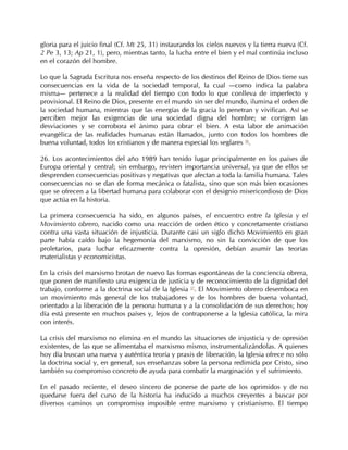gloria para el juicio final (Cf. Mt 25, 31) instaurando los cielos nuevos y la tierra nueva (Cf.
2 Pe 3, 13; Ap 21, 1), pero, mientras tanto, la lucha entre el bien y el mal continúa incluso
en el corazón del hombre.

Lo que la Sagrada Escritura nos enseña respecto de los destinos del Reino de Dios tiene sus
consecuencias en la vida de la sociedad temporal, la cual —como indica la palabra
misma— pertenece a la realidad del tiempo con todo lo que conlleva de imperfecto y
provisional. El Reino de Dios, presente en el mundo sin ser del mundo, ilumina el orden de
la sociedad humana, mientras que las energías de la gracia lo penetran y vivifican. Así se
perciben mejor las exigencias de una sociedad digna del hombre; se corrigen las
desviaciones y se corrobora el ánimo para obrar el bien. A esta labor de animación
evangélica de las realidades humanas están llamados, junto con todos los hombres de
buena voluntad, todos los cristianos y de manera especial los seglares 56.

26. Los acontecimientos del año 1989 han tenido lugar principalmente en los países de
Europa oriental y central; sin embargo, revisten importancia universal, ya que de ellos se
desprenden consecuencias positivas y negativas que afectan a toda la familia humana. Tales
consecuencias no se dan de forma mecánica o fatalista, sino que son más bien ocasiones
que se ofrecen a la libertad humana para colaborar con el designio misericordioso de Dios
que actúa en la historia.

La primera consecuencia ha sido, en algunos países, el encuentro entre la Iglesia y el
Movimiento obrero, nacido como una reacción de orden ético y concretamente cristiano
contra una vasta situación de injusticia. Durante casi un siglo dicho Movimiento en gran
parte había caído bajo la hegemonía del marxismo, no sin la convicción de que los
proletarios, para luchar eficazmente contra la opresión, debían asumir las teorías
materialistas y economicistas.

En la crisis del marxismo brotan de nuevo las formas espontáneas de la conciencia obrera,
que ponen de manifiesto una exigencia de justicia y de reconocimiento de la dignidad del
trabajo, conforme a la doctrina social de la Iglesia 57. El Movimiento obrero desemboca en
un movimiento más general de los trabajadores y de los hombres de buena voluntad,
orientado a la liberación de la persona humana y a la consolidación de sus derechos; hoy
día está presente en muchos países y, lejos de contraponerse a la Iglesia católica, la mira
con interés.

La crisis del marxismo no elimina en el mundo las situaciones de injusticia y de opresión
existentes, de las que se alimentaba el marxismo mismo, instrumentalizándolas. A quienes
hoy día buscan una nueva y auténtica teoría y praxis de liberación, la Iglesia ofrece no sólo
la doctrina social y, en general, sus enseñanzas sobre la persona redimida por Cristo, sino
también su compromiso concreto de ayuda para combatir la marginación y el sufrimiento.

En el pasado reciente, el deseo sincero de ponerse de parte de los oprimidos y de no
quedarse fuera del curso de la historia ha inducido a muchos creyentes a buscar por
diversos caminos un compromiso imposible entre marxismo y cristianismo. El tiempo
 