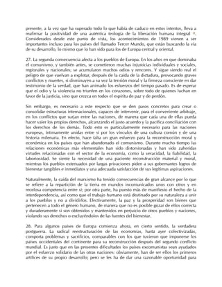 presente, a la vez que ha superado todo lo que había de caduco en estos intentos, lleva a
reafirmar la positividad de una auténtica teología de la liberación humana integral 58.
Considerados desde este punto de vista, los acontecimientos de 1989 vienen a ser
importantes incluso para los países del llamado Tercer Mundo, que están buscando la vía
de su desarrollo, lo mismo que lo han sido para los de Europa central y oriental.

27. La segunda consecuencia afecta a los pueblos de Europa. En los años en que dominaba
el comunismo, y también antes, se cometieron muchas injusticias individuales y sociales,
regionales y nacionales; se acumularon muchos odios y rencores. Y sigue siendo real el
peligro de que vuelvan a explotar, después de la caída de la dictadura, provocando graves
conflictos y muertes, si disminuyen a su vez la tensión moral y la firmeza consciente en dar
testimonio de la verdad, que han animado los esfuerzos del tiempo pasado. Es de esperar
que el odio y la violencia no triunfen en los corazones, sobre todo de quienes luchan en
favor de la justicia, sino que crezca en todos el espíritu de paz y de perdón.

Sin embargo, es necesario a este respecto que se den pasos concretos para crear o
consolidar estructuras internacionales, capaces de intervenir, para el conveniente arbitraje,
en los conflictos que surjan entre las naciones, de manera que cada una de ellas pueda
hacer valer los propios derechos, alcanzando el justo acuerdo y la pacífica conciliación con
los derechos de los demás. Todo esto es particularmente necesario para las naciones
europeas, íntimamente unidas entre sí por los vínculos de una cultura común y de una
historia milenaria. En efecto, hace falta un gran esfuerzo para la reconstrucción moral y
económica en los países que han abandonado el comunismo. Durante mucho tiempo las
relaciones económicas más elementales han sido distorsionadas y han sido zaheridas
virtudes relacionadas con el sector de la economía, como la veracidad, la fiabilidad, la
laboriosidad. Se siente la necesidad de una paciente reconstrucción material y moral,
mientras los pueblos extenuados por largas privaciones piden a sus gobernantes logros de
bienestar tangibles e inmediatos y una adecuada satisfacción de sus legítimas aspiraciones.

Naturalmente, la caída del marxismo ha tenido consecuencias de gran alcance por lo que
se refiere a la repartición de la tierra en mundos incomunicados unos con otros y en
recelosa competencia entre sí; por otra parte, ha puesto más de manifiesto el hecho de la
interdependencia, así como que el trabajo humano está destinado por su naturaleza a unir
a los pueblos y no a dividirlos. Efectivamente, la paz y la prosperidad son bienes que
pertenecen a todo el género humano, de manera que no es posible gozar de ellos correcta
y duraderamente si son obtenidos y mantenidos en perjuicio de otros pueblos y naciones,
violando sus derechos o excluyéndolos de las fuentes del bienestar.

28. Para algunos países de Europa comienza ahora, en cierto sentido, la verdadera
postguerra. La radical reestructuración de las economías, hasta ayer colectivizadas,
comporta problemas y sacrificios, comparables con los que tuvieron que imponerse los
países occidentales del continente para su reconstrucción después del segundo conflicto
mundial. Es justo que en las presentes dificultades los países excomunistas sean ayudados
por el esfuerzo solidario de las otras naciones: obviamente, han de ser ellos los primeros
artífices de su propio desarrollo; pero se les ha de dar una razonable oportunidad para
 