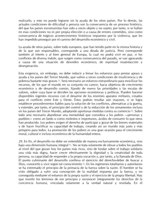 realizarlo, y esto no puede lograrse sin la ayuda de los otros países. Por lo demás, las
actuales condiciones de dificultad y penuria son la consecuencia de un proceso histórico,
del que los países excomunistas han sido a veces objeto y no sujeto; por tanto, si se hallan
en esas condiciones no es por propia elección o a causa de errores cometidos, sino como
consecuencia de trágicos acontecimientos históricos impuestos por la violencia, que les
han impedido proseguir por el camino del desarrollo económico y civil.

La ayuda de otros países, sobre todo europeos, que han tenido parte en la misma historia y
de la que son responsables, corresponde a una deuda de justicia. Pero corresponde
también al interés y al bien general de Europa, la cual no podrá vivir en paz, si los
conflictos de diversa índole, que surgen como consecuencia del pasado, se van agravando
a causa de una situación de desorden económico, de espiritual insatisfacción y
desesperación.

Esta exigencia, sin embargo, no debe inducir a frenar los esfuerzos para prestar apoyo y
ayuda a los países del Tercer Mundo, que sufren a veces condiciones de insuficiencia y de
pobreza bastante más graves 59. Será necesario un esfuerzo extraordinario para movilizar los
recursos, de los que el mundo en su conjunto no carece, hacia objetivos de crecimiento
económico y de desarrollo común, fijando de nuevo las prioridades y las escalas de
valores, sobre cuya base se deciden las opciones económicas y políticas. Pueden hacerse
disponibles ingentes recursos con el desarme de los enormes aparatos militares, creados
para el conflicto entre Este y Oeste. Éstos podrán resultar aún mayores, si se logra
establecer procedimientos fiables para la solución de los conflictos, alternativas a la guerra,
y extender, por tanto, el principio del control y de la reducción de los armamentos incluso
en los países del Tercer Mundo, adoptando oportunas medidas contra su comercio 60. Sobre
todo será necesario abandonar una mentalidad que considera a los pobres —personas y
pueblos— como un fardo o como molestos e importunos, ávidos de consumir lo que otros
han producido. Los pobres exigen el derecho de participar y gozar de los bienes materiales
y de hacer fructificar su capacidad de trabajo, creando así un mundo más justo y más
próspero para todos. La promoción de los pobres es una gran ocasión para el crecimiento
moral, cultural e incluso económico de la humanidad entera.

29. En fin, el desarrollo no debe ser entendido de manera exclusivamente económica, sino
bajo una dimensión humana integral 61. No se trata solamente de elevar a todos los pueblos
al nivel del que gozan hoy los países más ricos, sino de fundar sobre el trabajo solidario
una vida más digna, hacer crecer efectivamente la dignidad y la creatividad de toda
persona, su capacidad de responder a la propia vocación y, por tanto, a la llamada de Dios.
El punto culminante del desarrollo conlleva el ejercicio del derecho-deber de buscar a
Dios, conocerlo y vivir según tal conocimiento 62. En los regímenes totalitarios y autoritarios
se ha extremado el principio de la primacía de la fuerza sobre la razón. El hombre se ha
visto obligado a sufrir una concepción de la realidad impuesta por la fuerza, y no
conseguida mediante el esfuerzo de la propia razón y el ejercicio de la propia libertad. Hay
que invertir los términos de ese principio y reconocer íntegramente los derechos de la
conciencia humana, vinculada solamente a la verdad natural y revelada. En el
 