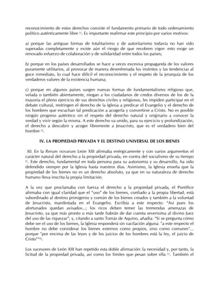 reconocimiento de estos derechos consiste el fundamento primario de todo ordenamiento
político auténticamente libre 63. Es importante reafirmar este principio por varios motivos:

a) porque las antiguas formas de totalitarismo y de autoritarismo todavía no han sido
superadas completamente y existe aún el riesgo de que recobren vigor: esto exige un
renovado esfuerzo de colaboración y de solidaridad entre todos los países;

b) porque en los países desarrollados se hace a veces excesiva propaganda de los valores
puramente utilitarios, al provocar de manera desenfrenada los instintos y las tendencias al
goce inmediato, lo cual hace difícil el reconocimiento y el respeto de la jerarquía de los
verdaderos valores de la existencia humana;

c) porque en algunos países surgen nuevas formas de fundamentalismo religioso que,
velada o también abiertamente, niegan a los ciudadanos de credos diversos de los de la
mayoría el pleno ejercicio de sus derechos civiles y religiosos, les impiden participar en el
debate cultural, restringen el derecho de la Iglesia a predicar el Evangelio y el derecho de
los hombres que escuchan tal predicación a acogerla y convertirse a Cristo. No es posible
ningún progreso auténtico sin el respeto del derecho natural y originario a conocer la
verdad y vivir según la misma. A este derecho va unido, para su ejercicio y profundización,
el derecho a descubrir y acoger libremente a Jesucristo, que es el verdadero bien del
hombre 64.

       IV. LA PROPIEDAD PRIVADA Y EL DESTINO UNIVERSAL DE LOS BIENES

 30. En la Rerum novarum León XIII afirmaba enérgicamente y con varios argumentos el
carácter natural del derecho a la propiedad privada, en contra del socialismo de su tiempo
65
  . Este derecho, fundamental en toda persona para su autonomía y su desarrollo, ha sido
defendido siempre por la Iglesia hasta nuestros días. Asimismo, la Iglesia enseña que la
propiedad de los bienes no es un derecho absoluto, ya que en su naturaleza de derecho
humano lleva inscrita la propia limitación.

A la vez que proclamaba con fuerza el derecho a la propiedad privada, el Pontífice
afirmaba con igual claridad que el “uso” de los bienes, confiado a la propia libertad, está
subordinado al destino primigenio y común de los bienes creados y también a la voluntad
de Jesucristo, manifestada en el Evangelio. Escribía a este respecto: “Así pues los
afortunados quedan avisados...; los ricos deben temer las tremendas amenazas de
Jesucristo, ya que más pronto o más tarde habrán de dar cuenta severísima al divino Juez
del uso de las riquezas”; y, citando a santo Tomás de Aquino, añadía: “Si se pregunta cómo
debe ser el uso de los bienes, la Iglesia responderá sin vacilación alguna: "a este respecto el
hombre no debe considerar los bienes externos como propios, sino como comunes"...
porque "por encima de las leyes y de los juicios de los hombres está la ley, el juicio de
Cristo"“66.

Los sucesores de León XIII han repetido esta doble afirmación: la necesidad y, por tanto, la
licitud de la propiedad privada, así como los límites que pesan sobre ella 67. También el
 