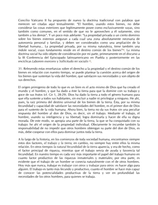Concilio Vaticano II ha propuesto de nuevo la doctrina tradicional con palabras que
merecen ser citadas aquí textualmente: “El hombre, usando estos bienes, no debe
considerar las cosas exteriores que legítimamente posee como exclusivamente suyas, sino
también como comunes, en el sentido de que no le aprovechen a él solamente, sino
también a los demás”. Y un poco más adelante: “La propiedad privada o un cierto dominio
sobre los bienes externos aseguran a cada cual una zona absolutamente necesaria de
autonomía personal y familiar, y deben ser considerados como una ampliación de la
libertad humana... La propiedad privada, por su misma naturaleza, tiene también una
índole social, cuyo fundamento reside en el destino común de los bienes”68. La misma
doctrina social ha sido objeto de consideración por mi parte, primeramente en el discurso a
la III Conferencia del Episcopado latinoamericano en Puebla y posteriormente en las
encíclicas Laborem exercens y Sollicitudo rei socialis 69.

31. Releyendo estas enseñanzas sobre el derecho a la propiedad y el destino común de los
bienes en relación con nuestro tiempo, se puede plantear la cuestión acerca del origen de
los bienes que sustentan la vida del hombre, que satisfacen sus necesidades y son objeto de
sus derechos.

El origen primigenio de todo lo que es un bien es el acto mismo de Dios que ha creado el
mundo y el hombre, y que ha dado a éste la tierra para que la domine con su trabajo y
goce de sus frutos (cf. Gn 1, 28-29). Dios ha dado la tierra a todo el género humano para
que ella sustente a todos sus habitantes, sin excluir a nadie ni privilegiar a ninguno. He ahí,
pues, la raíz primera del destino universal de los bienes de la tierra. Ésta, por su misma
fecundidad y capacidad de satisfacer las necesidades del hombre, es el primer don de Dios
para el sustento de la vida humana. Ahora bien, la tierra no da sus frutos sin una peculiar
respuesta del hombre al don de Dios, es decir, sin el trabajo. Mediante el trabajo, el
hombre, usando su inteligencia y su libertad, logra dominarla y hacer de ella su digna
morada. De este modo, se apropia una parte de la tierra, la que se ha conquistado con su
trabajo: he ahí el origen de la propiedad individual. Obviamente le incumbe también la
responsabilidad de no impedir que otros hombres obtengan su parte del don de Dios, es
más, debe cooperar con ellos para dominar juntos toda la tierra.

A lo largo de la historia, en los comienzos de toda sociedad humana, encontramos siempre
estos dos factores, el trabajo y la tierra; en cambio, no siempre hay entre ellos la misma
relación. En otros tiempos la natural fecundidad de la tierra aparecía, y era de hecho, como
el factor principal de riqueza, mientras que el trabajo servía de ayuda y favorecía tal
fecundidad. En nuestro tiempo es cada vez más importante el papel del trabajo humano en
cuanto factor productivo de las riquezas inmateriales y materiales; por otra parte, es
evidente que el trabajo de un hombre se conecta naturalmente con el de otros hombres.
Hoy más que nunca, trabajar es trabajar con otros y trabajar para otros: es hacer algo para
alguien. El trabajo es tanto más fecundo y productivo, cuanto el hombre se hace más capaz
de conocer las potencialidades productivas de la tierra y ver en profundidad las
necesidades de los otros hombres, para quienes se trabaja.
 