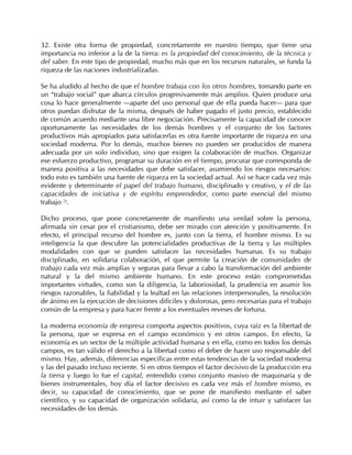 32. Existe otra forma de propiedad, concretamente en nuestro tiempo, que tiene una
importancia no inferior a la de la tierra: es la propiedad del conocimiento, de la técnica y
del saber. En este tipo de propiedad, mucho más que en los recursos naturales, se funda la
riqueza de las naciones industrializadas.

Se ha aludido al hecho de que el hombre trabaja con los otros hombres, tomando parte en
un “trabajo social” que abarca círculos progresivamente más amplios. Quien produce una
cosa lo hace generalmente —aparte del uso personal que de ella pueda hacer— para que
otros puedan disfrutar de la misma, después de haber pagado el justo precio, establecido
de común acuerdo mediante una libre negociación. Precisamente la capacidad de conocer
oportunamente las necesidades de los demás hombres y el conjunto de los factores
productivos más apropiados para satisfacerlas es otra fuente importante de riqueza en una
sociedad moderna. Por lo demás, muchos bienes no pueden ser producidos de manera
adecuada por un solo individuo, sino que exigen la colaboración de muchos. Organizar
ese esfuerzo productivo, programar su duración en el tiempo, procurar que corresponda de
manera positiva a las necesidades que debe satisfacer, asumiendo los riesgos necesarios:
todo esto es también una fuente de riqueza en la sociedad actual. Así se hace cada vez más
evidente y determinante el papel del trabajo humano, disciplinado y creativo, y el de las
capacidades de iniciativa y de espíritu emprendedor, como parte esencial del mismo
trabajo 70.

Dicho proceso, que pone concretamente de manifiesto una verdad sobre la persona,
afirmada sin cesar por el cristianismo, debe ser mirado con atención y positivamente. En
efecto, el principal recurso del hombre es, junto con la tierra, el hombre mismo. Es su
inteligencia la que descubre las potencialidades productivas de la tierra y las múltiples
modalidades con que se pueden satisfacer las necesidades humanas. Es su trabajo
disciplinado, en solidaria colaboración, el que permite la creación de comunidades de
trabajo cada vez más amplias y seguras para llevar a cabo la transformación del ambiente
natural y la del mismo ambiente humano. En este proceso están comprometidas
importantes virtudes, como son la diligencia, la laboriosidad, la prudencia en asumir los
riesgos razonables, la fiabilidad y la lealtad en las relaciones interpersonales, la resolución
de ánimo en la ejecución de decisiones difíciles y dolorosas, pero necesarias para el trabajo
común de la empresa y para hacer frente a los eventuales reveses de fortuna.

La moderna economía de empresa comporta aspectos positivos, cuya raíz es la libertad de
la persona, que se expresa en el campo económico y en otros campos. En efecto, la
economía es un sector de la múltiple actividad humana y en ella, como en todos los demás
campos, es tan válido el derecho a la libertad como el deber de hacer uso responsable del
mismo. Hay, además, diferencias específicas entre estas tendencias de la sociedad moderna
y las del pasado incluso reciente. Si en otros tiempos el factor decisivo de la producción era
la tierra y luego lo fue el capital, entendido como conjunto masivo de maquinaria y de
bienes instrumentales, hoy día el factor decisivo es cada vez más el hombre mismo, es
decir, su capacidad de conocimiento, que se pone de manifiesto mediante el saber
científico, y su capacidad de organización solidaria, así como la de intuir y satisfacer las
necesidades de los demás.
 