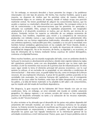 33. Sin embargo, es necesario descubrir y hacer presentes los riesgos y los problemas
relacionados con este tipo de proceso. De hecho, hoy muchos hombres, quizá la gran
mayoría, no disponen de medios que les permitan entrar de manera efectiva y
humanamente digna en un sistema de empresa, donde el trabajo ocupa una posición
realmente central. No tienen posibilidad de adquirir los conocimientos básicos, que les
ayuden a expresar su creatividad y desarrollar sus capacidades. No consiguen entrar en la
red de conocimientos y de intercomunicaciones que les permitiría ver apreciadas y
utilizadas sus cualidades. Ellos, aunque no explotados propiamente, son marginados
ampliamente y el desarrollo económico se realiza, por así decirlo, por encima de su
alcance, limitando incluso los espacios ya reducidos de sus antiguas economías de
subsistencia. Esos hombres, impotentes para resistir a la competencia de mercancías
producidas con métodos nuevos y que satisfacen necesidades que anteriormente ellos
solían afrontar con sus formas organizativas tradicionales, ofuscados por el esplendor de
una ostentosa opulencia, inalcanzable para ellos, coartados a su vez por la necesidad, esos
hombres forman verdaderas aglomeraciones en las ciudades del Tercer Mundo, donde a
menudo se ven desarraigados culturalmente, en medio de situaciones de violencia y sin
posibilidad de integración. No se les reconoce, de hecho, su dignidad y, en ocasiones, se
trata de eliminarlos de la historia mediante formas coactivas de control demográfico,
contrarias a la dignidad humana.

Otros muchos hombres, aun no estando marginados del todo, viven en ambientes donde la
lucha por lo necesario es absolutamente prioritaria y donde están vigentes todavía las reglas
del capitalismo primitivo, junto con una despiadada situación que no tiene nada que
envidiar a la de los momentos más oscuros de la primera fase de industrialización. En otros
casos sigue siendo la tierra el elemento principal del proceso económico, con lo cual
quienes la cultivan, al ser excluidos de su propiedad, se ven reducidos a condiciones de
semi-esclavitud 71. Ante estos casos, se puede hablar hoy día, como en tiempos de la Rerum
novarum, de una explotación inhumana. A pesar de los grandes cambios acaecidos en las
sociedades más avanzadas, las carencias humanas del capitalismo, con el consiguiente
dominio de las cosas sobre los hombres, están lejos de haber desaparecido; es más, para
los pobres, a la falta de bienes materiales se ha añadido la del saber y de conocimientos,
que les impide salir del estado de humillante dependencia.

Por desgracia, la gran mayoría de los habitantes del Tercer Mundo vive aún en esas
condiciones. Sería, sin embargo, un error entender este mundo en sentido solamente
geográfico. En algunas regiones y en sectores sociales del mismo se han emprendido
procesos de desarrollo orientados no tanto a la valoración de los recursos materiales,
cuanto a la del “recurso humano”.

En años recientes se ha afirmado que el desarrollo de los países más pobres dependía del
aislamiento del mercado mundial, así como de su confianza exclusiva en las propias
fuerzas. La historia reciente ha puesto de manifiesto que los países que se han marginado
han experimentado un estancamiento y retroceso; en cambio, han experimentado un
desarrollo los países que han logrado introducirse en la interrelación general de las
actividades económicas a nivel internacional. Parece, pues, que el mayor problema está en
 