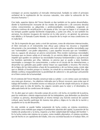 conseguir un acceso equitativo al mercado internacional, fundado no sobre el principio
unilateral de la explotación de los recursos naturales, sino sobre la valoración de los
recursos humanos 72.

Con todo, aspectos típicos del Tercer Mundo se dan también en los países desarrollados,
donde la transformación incesante de los modos de producción y de consumo devalúa
ciertos conocimientos ya adquiridos y profesionalidades consolidadas, exigiendo un
esfuerzo continuo de recalificación y de puesta al día. Los que no logran ir al compás de
los tiempos pueden quedar fácilmente marginados, y junto con ellos, lo son también los
ancianos, los jóvenes incapaces de inserirse en la vida social y, en general, las personas
más débiles y el llamado Cuarto Mundo. La situación de la mujer en estas condiciones no
es nada fácil.

34. Da la impresión de que, tanto a nivel de naciones, como de relaciones internacionales,
el libre mercado es el instrumento más eficaz para colocar los recursos y responder
eficazmente a las necesidades. Sin embargo, esto vale sólo para aquellas necesidades que
son “solventables”, con poder adquisitivo, y para aquellos recursos que son “vendibles”,
esto es, capaces de alcanzar un precio conveniente. Pero existen numerosas necesidades
humanas que no tienen salida en el mercado. Es un estricto deber de justicia y de verdad
impedir que queden sin satisfacer las necesidades humanas fundamentales y que perezcan
los hombres oprimidos por ellas. Además, es preciso que se ayude a estos hombres
necesitados a conseguir los conocimientos, a entrar en el círculo de las interrelaciones, a
desarrollar sus aptitudes para poder valorar mejor sus capacidades y recursos. Por encima
de la lógica de los intercambios a base de los parámetros y de sus formas justas, existe algo
que es debido al hombre porque es hombre, en virtud de su eminente dignidad. Este algo
debido conlleva inseparablemente la posibilidad de sobrevivir y de participar activamente
en el bien común de la humanidad.

En el contexto del Tercer Mundo conservan toda su validez —y en ciertos casos son todavía
una meta por alcanzar— los objetivos indicados por la Rerum novarum, para evitar que el
trabajo del hombre y el hombre mismo se reduzcan al nivel de simple mercancía: el salario
suficiente para la vida de familia, los seguros sociales para la vejez y el desempleo, la
adecuada tutela de las condiciones de trabajo.

35. Se abre aquí un vasto y fecundo campo de acción y de lucha, en nombre de la justicia,
para los sindicatos y demás organizaciones de los trabajadores, que defienden sus derechos
y tutelan su persona, desempeñando al mismo tiempo una función esencial de carácter
cultural, para hacerles participar de manera más plena y digna en la vida de la nación y
ayudarles en la vía del desarrollo.

En este sentido se puede hablar justamente de lucha contra un sistema económico,
entendido como método que asegura el predominio absoluto del capital, la posesión de los
medios de producción y la tierra, respecto a la libre subjetividad del trabajo del hombre 73.
En la lucha contra este sistema no se pone, como modelo alternativo, el sistema socialista,
que de hecho es un capitalismo de Estado, sino una sociedad basada en el trabajo libre, en
 