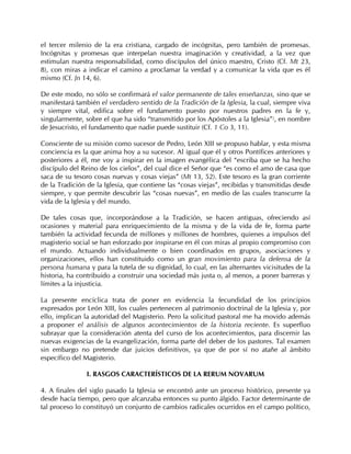 el tercer milenio de la era cristiana, cargado de incógnitas, pero también de promesas.
Incógnitas y promesas que interpelan nuestra imaginación y creatividad, a la vez que
estimulan nuestra responsabilidad, como discípulos del único maestro, Cristo (Cf. Mt 23,
8), con miras a indicar el camino a proclamar la verdad y a comunicar la vida que es él
mismo (Cf. Jn 14, 6).

De este modo, no sólo se confirmará el valor permanente de tales enseñanzas, sino que se
manifestará también el verdadero sentido de la Tradición de la Iglesia, la cual, siempre viva
y siempre vital, edifica sobre el fundamento puesto por nuestros padres en la fe y,
singularmente, sobre el que ha sido “transmitido por los Apóstoles a la Iglesia”5, en nombre
de Jesucristo, el fundamento que nadie puede sustituir (Cf. 1 Co 3, 11).

Consciente de su misión como sucesor de Pedro, León XIII se propuso hablar, y esta misma
conciencia es la que anima hoy a su sucesor. Al igual que él y otros Pontífices anteriores y
posteriores a él, me voy a inspirar en la imagen evangélica del “escriba que se ha hecho
discípulo del Reino de los cielos”, del cual dice el Señor que “es como el amo de casa que
saca de su tesoro cosas nuevas y cosas viejas” (Mt 13, 52). Este tesoro es la gran corriente
de la Tradición de la Iglesia, que contiene las “cosas viejas”, recibidas y transmitidas desde
siempre, y que permite descubrir las “cosas nuevas”, en medio de las cuales transcurre la
vida de la Iglesia y del mundo.

De tales cosas que, incorporándose a la Tradición, se hacen antiguas, ofreciendo así
ocasiones y material para enriquecimiento de la misma y de la vida de fe, forma parte
también la actividad fecunda de millones y millones de hombres, quienes a impulsos del
magisterio social se han esforzado por inspirarse en él con miras al propio compromiso con
el mundo. Actuando individualmente o bien coordinados en grupos, asociaciones y
organizaciones, ellos han constituido como un gran movimiento para la defensa de la
persona humana y para la tutela de su dignidad, lo cual, en las alternantes vicisitudes de la
historia, ha contribuido a construir una sociedad más justa o, al menos, a poner barreras y
límites a la injusticia.

La presente encíclica trata de poner en evidencia la fecundidad de los principios
expresados por León XIII, los cuales pertenecen al patrimonio doctrinal de la Iglesia y, por
ello, implican la autoridad del Magisterio. Pero la solicitud pastoral me ha movido además
a proponer el análisis de algunos acontecimientos de la historia reciente. Es superfluo
subrayar que la consideración atenta del curso de los acontecimientos, para discernir las
nuevas exigencias de la evangelización, forma parte del deber de los pastores. Tal examen
sin embargo no pretende dar juicios definitivos, ya que de por sí no atañe al ámbito
específico del Magisterio.

                I. RASGOS CARACTERÍSTICOS DE LA RERUM NOVARUM

4. A finales del siglo pasado la Iglesia se encontró ante un proceso histórico, presente ya
desde hacía tiempo, pero que alcanzaba entonces su punto álgido. Factor determinante de
tal proceso lo constituyó un conjunto de cambios radicales ocurridos en el campo político,
 
