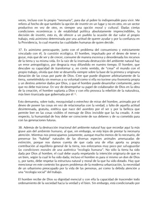 veces, incluso con lo propio “necesario”, para dar al pobre lo indispensable para vivir. Me
refiero al hecho de que también la opción de invertir en un lugar y no en otro, en un sector
productivo en vez de otro, es siempre una opción moral y cultural. Dadas ciertas
condiciones económicas y de estabilidad política absolutamente imprescindibles, la
decisión de invertir, esto es, de ofrecer a un pueblo la ocasión de dar valor al propio
trabajo, está asimismo determinada por una actitud de querer ayudar y por la confianza en
la Providencia, lo cual muestra las cualidades humanas de quien decide.

37. Es asimismo preocupante, junto con el problema del consumismo y estrictamente
vinculado con él, la cuestión ecológica. El hombre, impulsado por el deseo de tener y
gozar, más que de ser y de crecer, consume de manera excesiva y desordenada los recursos
de la tierra y su misma vida. En la raíz de la insensata destrucción del ambiente natural hay
un error antropológico, por desgracia muy difundido en nuestro tiempo. El hombre, que
descubre su capacidad de transformar y, en cierto sentido, de “crear” el mundo con el
propio trabajo, olvida que éste se desarrolla siempre sobre la base de la primera y originaria
donación de las cosas por parte de Dios. Cree que puede disponer arbitrariamente de la
tierra, sometiéndola sin reservas a su voluntad como si ella no tuviese una fisonomía propia
y un destino anterior dados por Dios, y que el hombre puede desarrollar ciertamente, pero
que no debe traicionar. En vez de desempeñar su papel de colaborador de Dios en la obra
de la creación, el hombre suplanta a Dios y con ello provoca la rebelión de la naturaleza,
más bien tiranizada que gobernada por él 76.

Esto demuestra, sobre todo, mezquindad o estrechez de miras del hombre, animado por el
deseo de poseer las cosas en vez de relacionarlas con la verdad, y falto de aquella actitud
desinteresada, gratuita, estética que nace del asombro por el ser y por la belleza que
permite leer en las cosas visibles el mensaje de Dios invisible que las ha creado. A este
respecto, la humanidad de hoy debe ser consciente de sus deberes y de su cometido para
con las generaciones futuras.

38. Además de la destrucción irracional del ambiente natural hay que recordar aquí la más
grave aún del ambiente humano, al que, sin embargo, se está lejos de prestar la necesaria
atención. Mientras nos preocupamos justamente, aunque mucho menos de lo necesario, de
preservar los “habitat” naturales de las diversas especies animales amenazadas de
extinción, porque nos damos cuenta de que cada una de ellas aporta su propia
contribución al equilibrio general de la tierra, nos esforzamos muy poco por salvaguardar
las condiciones morales de una auténtica “ecología humana”. No sólo la tierra ha sido
dada por Dios al hombre, el cual debe usarla respetando la intención originaria de que es
un bien, según la cual le ha sido dada; incluso el hombre es para sí mismo un don de Dios
y, por tanto, debe respetar la estructura natural y moral de la que ha sido dotado. Hay que
mencionar en este contexto los graves problemas de la moderna urbanización, la necesidad
de un urbanismo preocupado por la vida de las personas, así como la debida atención a
una “ecología social” del trabajo.

El hombre recibe de Dios su dignidad esencial y con ella la capacidad de trascender todo
ordenamiento de la sociedad hacia la verdad y el bien. Sin embargo, está condicionado por
 