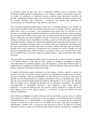 la estructura social en que vive, por la educación recibida y por el ambiente. Estos
elementos pueden facilitar u obstaculizar su vivir según la verdad. Las decisiones, gracias a
las cuales se constituye un ambiente humano, pueden crear estructuras concretas de
pecado, impidiendo la plena realización de quienes son oprimidos de diversas maneras por
las mismas. Demoler tales estructuras y sustituirlas con formas más auténticas de
convivencia es un cometido que exige valentía y paciencia 77.

39. La primera estructura fundamental a favor de la “ecología humana” es la familia, en
cuyo seno el hombre recibe las primeras nociones sobre la verdad y el bien; aprende qué
quiere decir amar y ser amado, y por consiguiente qué quiere decir en concreto ser una
persona. Se entiende aquí la familia fundada en el matrimonio, en el que el don recíproco
de sí por parte del hombre y de la mujer crea un ambiente de vida en el cual el niño puede
nacer y desarrollar sus potencialidades, hacerse consciente de su dignidad y prepararse a
afrontar su destino único e irrepetible. En cambio, sucede con frecuencia que el hombre se
siente desanimado a realizar las condiciones auténticas de la reproducción humana y se ve
inducido a considerar la propia vida y a sí mismo como un conjunto de sensaciones que
hay que experimentar más bien que como una obra a realizar. De aquí nace una falta de
libertad que le hace renunciar al compromiso de vincularse de manera estable con otra
persona y engendrar hijos, o bien le mueve a considerar a éstos como una de tantas “cosas”
que es posible tener o no tener, según los propios gustos, y que se presentan como otras
opciones.

Hay que volver a considerar la familia como el santuario de la vida. En efecto, es sagrada:
es el ámbito donde la vida, don de Dios, puede ser acogida y protegida de manera
adecuada contra los múltiples ataques a que está expuesta, y puede desarrollarse según las
exigencias de un auténtico crecimiento humano. Contra la llamada cultura de la muerte, la
familia constituye la sede de la cultura de la vida.

El ingenio del hombre parece orientarse, en este campo, a limitar, suprimir o anular las
fuentes de la vida, recurriendo incluso al aborto, tan extendido por desgracia en el mundo,
más que a defender y abrir las posibilidades a la vida misma. En la encíclica Sollicitudo rei
socialis han sido denunciadas las campañas sistemáticas contra la natalidad, que, sobre la
base de una concepción deformada del problema demográfico y en un clima de “absoluta
falta de respeto por la libertad de decisión de las personas interesadas”, las someten
frecuentemente a “intolerables presiones... para plegarlas a esta forma nueva de
opresión”78. Se trata de políticas que con técnicas nuevas extienden su radio de acción
hasta llegar, como en una “guerra química”, a envenenar la vida de millones de seres
humanos indefensos.

Estas críticas van dirigidas no tanto contra un sistema económico, cuanto contra un sistema
ético-cultural. En efecto, la economía es sólo un aspecto y una dimensión de la compleja
actividad humana. Si es absolutizada, si la producción y el consumo de las mercancías
ocupan el centro de la vida social y se convierten en el único valor de la sociedad, no
subordinado a ningún otro, la causa hay que buscarla no sólo y no tanto en el sistema
económico mismo, cuanto en el hecho de que todo el sistema sociocultural, al ignorar la
 