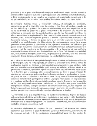 ganancias y no se preocupa de que el trabajador, mediante el propio trabajo, se realice
como hombre, según que aumente su participación en una auténtica comunidad solidaria,
o bien su aislamiento en un complejo de relaciones de exacerbada competencia y de
recíproca exclusión, en la cual es considerado sólo como un medio y no como un fin.

Es necesario iluminar, desde la concepción cristiana, el concepto de alienación,
descubriendo en él la inversión entre los medios y los fines: el hombre, cuando no
reconoce el valor y la grandeza de la persona en sí mismo y en el otro, se priva de hecho
de la posibilidad de gozar de la propia humanidad y de establecer una relación de
solidaridad y comunión con los demás hombres, para lo cual fue creado por Dios. En
efecto, es mediante la propia donación libre como el hombre se realiza auténticamente a sí
mismo 81, y esta donación es posible gracias a la esencial “capacidad de trascendencia” de
la persona humana. El hombre no puede darse a un proyecto solamente humano de la
realidad, a un ideal abstracto, ni a falsas utopías. En cuanto persona, puede darse a otra
persona o a otras personas y, por último, a Dios, que es el autor de su ser y el único que
puede acoger plenamente su donación 82. Se aliena el hombre que rechaza trascenderse a sí
mismo y vivir la experiencia de la autodonación y de la formación de una auténtica
comunidad humana, orientada a su destino último que es Dios. Está alienada una sociedad
que, en sus formas de organización social, de producción y consumo, hace más difícil la
realización de esta donación y la formación de esa solidaridad interhumana.

En la sociedad occidental se ha superado la explotación, al menos en las formas analizadas
y descritas por Marx. No se ha superado, en cambio, la alienación en las diversas formas de
explotación, cuando los hombres se instrumentalizan mutuamente y, para satisfacer cada
vez más refinadamente sus necesidades particulares y secundarias, se hacen sordos a las
principales y auténticas, que deben regular incluso el modo de satisfacer otras necesidades
83
  . El hombre que se preocupa sólo o prevalentemente de tener y gozar, incapaz de
dominar sus instintos y sus pasiones y de subordinarlas mediante la obediencia a la verdad,
no puede ser libre. La obediencia a la verdad sobre Dios y sobre el hombre es la primera
condición de la libertad, que le permite ordenar las propias necesidades, los propios deseos
y el modo de satisfacerlos según una justa jerarquía de valores, de manera que la posesión
de las cosas sea para él un medio de crecimiento. Un obstáculo a esto puede venir de la
manipulación llevada a cabo por los medios de comunicación social, cuando imponen con
la fuerza persuasiva de insistentes campañas, modas y corrientes de opinión, sin que sea
posible someter a un examen crítico las premisas sobre las que se fundan.

42. Volviendo ahora a la pregunta inicial, ¿se puede decir quizá que, después del fracaso
del comunismo, el sistema vencedor sea el capitalismo, y que hacia él estén dirigidos los
esfuerzos de los países que tratan de reconstruir su economía y su sociedad? ¿Es quizá éste
el modelo que es necesario proponer a los países del Tercer Mundo, que buscan la vía del
verdadero progreso económico y civil?

La respuesta obviamente es compleja. Si por “capitalismo” se entiende un sistema
económico que reconoce el papel fundamental y positivo de la empresa, del mercado, de
la propiedad privada y de la consiguiente responsabilidad para con los medios de
 