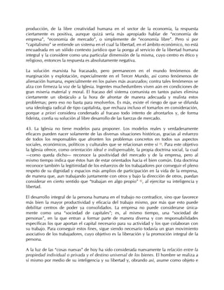 producción, de la libre creatividad humana en el sector de la economía, la respuesta
ciertamente es positiva, aunque quizá sería más apropiado hablar de “economía de
empresa”, “economía de mercado”, o simplemente de “economía libre”. Pero si por
“capitalismo” se entiende un sistema en el cual la libertad, en el ámbito económico, no está
encuadrada en un sólido contexto jurídico que la ponga al servicio de la libertad humana
integral y la considere como una particular dimensión de la misma, cuyo centro es ético y
religioso, entonces la respuesta es absolutamente negativa.

La solución marxista ha fracasado, pero permanecen en el mundo fenómenos de
marginación y explotación, especialmente en el Tercer Mundo, así como fenómenos de
alienación humana, especialmente en los países más avanzados; contra tales fenómenos se
alza con firmeza la voz de la Iglesia. Ingentes muchedumbres viven aún en condiciones de
gran miseria material y moral. El fracaso del sistema comunista en tantos países elimina
ciertamente un obstáculo a la hora de afrontar de manera adecuada y realista estos
problemas; pero eso no basta para resolverlos. Es más, existe el riesgo de que se difunda
una ideología radical de tipo capitalista, que rechaza incluso el tomarlos en consideración,
porque a priori considera condenado al fracaso todo intento de afrontarlos y, de forma
fideísta, confía su solución al libre desarrollo de las fuerzas de mercado.

43. La Iglesia no tiene modelos para proponer. Los modelos reales y verdaderamente
eficaces pueden nacer solamente de las diversas situaciones históricas, gracias al esfuerzo
de todos los responsables que afronten los problemas concretos en todos sus aspectos
sociales, económicos, políticos y culturales que se relacionan entre sí 84. Para este objetivo
la Iglesia ofrece, como orientación ideal e indispensable, la propia doctrina social, la cual
—como queda dicho— reconoce la positividad del mercado y de la empresa, pero al
mismo tiempo indica que éstos han de estar orientados hacia el bien común. Esta doctrina
reconoce también la legitimidad de los esfuerzos de los trabajadores por conseguir el pleno
respeto de su dignidad y espacios más amplios de participación en la vida de la empresa,
de manera que, aun trabajando juntamente con otros y bajo la dirección de otros, puedan
considerar en cierto sentido que “trabajan en algo propio” 85, al ejercitar su inteligencia y
libertad.

El desarrollo integral de la persona humana en el trabajo no contradice, sino que favorece
más bien la mayor productividad y eficacia del trabajo mismo, por más que esto puede
debilitar centros de poder ya consolidados. La empresa no puede considerarse única-
mente como una “sociedad de capitales”; es, al mismo tiempo, una “sociedad de
personas”, en la que entran a formar parte de manera diversa y con responsabilidades
específicas los que aportan el capital necesario para su actividad y los que colaboran con
su trabajo. Para conseguir estos fines, sigue siendo necesario todavía un gran movimiento
asociativo de los trabajadores, cuyo objetivo es la liberación y la promoción integral de la
persona.

A la luz de las “cosas nuevas” de hoy ha sido considerada nuevamente la relación entre la
propiedad individual o privada y el destino universal de los bienes. El hombre se realiza a
sí mismo por medio de su inteligencia y su libertad y, obrando así, asume como objeto e
 