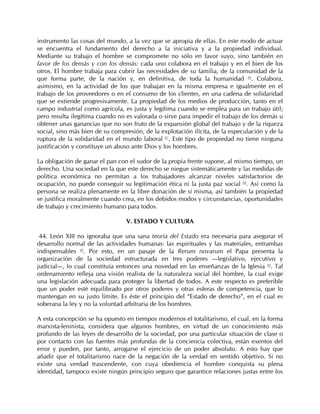 instrumento las cosas del mundo, a la vez que se apropia de ellas. En este modo de actuar
se encuentra el fundamento del derecho a la iniciativa y a la propiedad individual.
Mediante su trabajo el hombre se compromete no sólo en favor suyo, sino también en
favor de los demás y con los demás: cada uno colabora en el trabajo y en el bien de los
otros. El hombre trabaja para cubrir las necesidades de su familia, de la comunidad de la
que forma parte, de la nación y, en definitiva, de toda la humanidad 86. Colabora,
asimismo, en la actividad de los que trabajan en la misma empresa e igualmente en el
trabajo de los proveedores o en el consumo de los clientes, en una cadena de solidaridad
que se extiende progresivamente. La propiedad de los medios de producción, tanto en el
campo industrial como agrícola, es justa y legítima cuando se emplea para un trabajo útil;
pero resulta ilegítima cuando no es valorada o sirve para impedir el trabajo de los demás u
obtener unas ganancias que no son fruto de la expansión global del trabajo y de la riqueza
social, sino más bien de su compresión, de la explotación ilícita, de la especulación y de la
ruptura de la solidaridad en el mundo laboral 87. Este tipo de propiedad no tiene ninguna
justificación y constituye un abuso ante Dios y los hombres.

La obligación de ganar el pan con el sudor de la propia frente supone, al mismo tiempo, un
derecho. Una sociedad en la que este derecho se niegue sistemáticamente y las medidas de
política económica no permitan a los trabajadores alcanzar niveles satisfactorios de
ocupación, no puede conseguir su legitimación ética ni la justa paz social 88. Así como la
persona se realiza plenamente en la libre donación de sí misma, así también la propiedad
se justifica moralmente cuando crea, en los debidos modos y circunstancias, oportunidades
de trabajo y crecimiento humano para todos.

                                 V. ESTADO Y CULTURA

 44. León XIII no ignoraba que una sana teoría del Estado era necesaria para asegurar el
desarrollo normal de las actividades humanas: las espirituales y las materiales, entrambas
indispensables 89. Por esto, en un pasaje de la Rerum novarum el Papa presenta la
organización de la sociedad estructurada en tres poderes —legislativo, ejecutivo y
judicial—, lo cual constituía entonces una novedad en las enseñanzas de la Iglesia 90. Tal
ordenamiento refleja una visión realista de la naturaleza social del hombre, la cual exige
una legislación adecuada para proteger la libertad de todos. A este respecto es preferible
que un poder esté equilibrado por otros poderes y otras esferas de competencia, que lo
mantengan en su justo límite. Es éste el principio del “Estado de derecho”, en el cual es
soberana la ley y no la voluntad arbitraria de los hombres.

A esta concepción se ha opuesto en tiempos modernos el totalitarismo, el cual, en la forma
marxista-leninista, considera que algunos hombres, en virtud de un conocimiento más
profundo de las leyes de desarrollo de la sociedad, por una particular situación de clase o
por contacto con las fuentes más profundas de la conciencia colectiva, están exentos del
error y pueden, por tanto, arrogarse el ejercicio de un poder absoluto. A esto hay que
añadir que el totalitarismo nace de la negación de la verdad en sentido objetivo. Si no
existe una verdad trascendente, con cuya obediencia el hombre conquista su plena
identidad, tampoco existe ningún principio seguro que garantice relaciones justas entre los
 