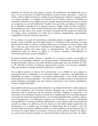 hombres: los intereses de clase, grupo o nación, los contraponen inevitablemente unos a
otros. Si no se reconoce la verdad trascendente, triunfa la fuerza del poder, y cada uno
tiende a utilizar hasta el extremo los medios de que dispone para imponer su propio interés
o la propia opinión, sin respetar los derechos de los demás. Entonces el hombre es
respetado solamente en la medida en que es posible instrumentalizarlo para que se afirme
en su egoísmo. La raíz del totalitarismo moderno hay que verla, por tanto, en la negación
de la dignidad trascendente de la persona humana, imagen visible de Dios invisible y,
precisamente por esto, sujeto natural de derechos que nadie puede violar: ni el individuo,
el grupo, la clase social, ni la nación o el Estado. No puede hacerlo tampoco la mayoría de
un cuerpo social, poniéndose en contra de la minoría, marginándola, oprimiéndola,
explotándola o incluso intentando destruirla 91.

45. La cultura y la praxis del totalitarismo comportan además la negación de la Iglesia. El
Estado, o bien el partido, que cree poder realizar en la historia el bien absoluto y se erige
por encima de todos los valores, no puede tolerar que se sostenga un criterio objetivo del
bien y del mal, por encima de la voluntad de los gobernantes y que, en determinadas
circunstancias, puede servir para juzgar su comportamiento. Esto explica por qué el
totalitarismo trata de destruir la Iglesia o, al menos, someterla, convirtiéndola en
instrumento del propio aparato ideológico 92.

El Estado totalitario tiende, además, a absorber en sí mismo la nación, la sociedad, la
familia, las comunidades religiosas y las mismas personas. Defendiendo la propia libertad,
la Iglesia defiende la persona, que debe obedecer a Dios antes que a los hombres (Cf. Hch
5, 29); defiende la familia, las diversas organizaciones sociales y las naciones, realidades
todas que gozan de un propio ámbito de autonomía y soberanía.

46. La Iglesia aprecia el sistema de la democracia, en la medida en que asegura la
participación de los ciudadanos en las opciones políticas y garantiza a los gobernados la
posibilidad de elegir y controlar a sus propios gobernantes, o bien la de sustituirlos
oportunamente de manera pacífica 93. Por esto mismo, no puede favorecer la formación de
grupos dirigentes restringidos que, por intereses particulares o por motivos ideológicos,
usurpan el poder del Estado.

Una auténtica democracia es posible solamente en un Estado de derecho y sobre la base de
una recta concepción de la persona humana. Requiere que se den las condiciones
necesarias para la promoción de las personas concretas, mediante la educación y la
formación en los verdaderos ideales, así como de la “subjetividad” de la sociedad mediante
la creación de estructuras de participación y de corresponsabilidad. Hoy se tiende a afirmar
que el agnosticismo y el relativismo escéptico son la filosofía y la actitud fundamental
correspondientes a las formas políticas democráticas, y que cuantos están convencidos de
conocer la verdad y se adhieren a ella con firmeza no son fiables desde el punto de vista
democrático, al no aceptar que la verdad sea determinada por la mayoría o que sea
variable según los diversos equilibrios políticos. A este propósito, hay que observar que, si
no existe una verdad última, la cual guía y orienta la acción política, entonces las ideas y
las convicciones humanas pueden ser instrumentalizadas fácilmente para fines de poder.
 