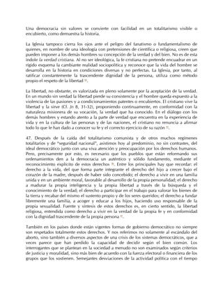 Una democracia sin valores se convierte con facilidad en un totalitarismo visible o
encubierto, como demuestra la historia.

La Iglesia tampoco cierra los ojos ante el peligro del fanatismo o fundamentalismo de
quienes, en nombre de una ideología con pretensiones de científica o religiosa, creen que
pueden imponer a los demás hombres su concepción de la verdad y del bien. No es de esta
índole la verdad cristiana. Al no ser ideológica, la fe cristiana no pretende encuadrar en un
rígido esquema la cambiante realidad sociopolítica y reconoce que la vida del hombre se
desarrolla en la historia en condiciones diversas y no perfectas. La Iglesia, por tanto, al
ratificar constantemente la trascendente dignidad de la persona, utiliza como método
propio el respeto de la libertad 94.

La libertad, no obstante, es valorizada en pleno solamente por la aceptación de la verdad.
En un mundo sin verdad la libertad pierde su consistencia y el hombre queda expuesto a la
violencia de las pasiones y a condicionamientos patentes o encubiertos. El cristiano vive la
libertad y la sirve (Cf. Jn 8, 31-32), proponiendo continuamente, en conformidad con la
naturaleza misionera de su vocación, la verdad que ha conocido. En el diálogo con los
demás hombres y estando atento a la parte de verdad que encuentra en la experiencia de
vida y en la cultura de las personas y de las naciones, el cristiano no renuncia a afirmar
todo lo que le han dado a conocer su fe y el correcto ejercicio de su razón 95.

47. Después de la caída del totalitarismo comunista y de otros muchos regímenes
totalitarios y de “seguridad nacional”, asistimos hoy al predominio, no sin contrastes, del
ideal democrático junto con una viva atención y preocupación por los derechos humanos.
Pero, precisamente por esto, es necesario que los pueblos que están reformando sus
ordenamientos den a la democracia un auténtico y sólido fundamento, mediante el
reconocimiento explícito de estos derechos 96. Entre los principales hay que recordar: el
derecho a la vida, del que forma parte integrante el derecho del hijo a crecer bajo el
corazón de la madre, después de haber sido concebido; el derecho a vivir en una familia
unida y en un ambiente moral, favorable al desarrollo de la propia personalidad; el derecho
a madurar la propia inteligencia y la propia libertad a través de la búsqueda y el
conocimiento de la verdad; el derecho a participar en el trabajo para valorar los bienes de
la tierra y recabar del mismo el sustento propio y de los seres queridos; el derecho a fundar
libremente una familia, a acoger y educar a los hijos, haciendo uso responsable de la
propia sexualidad. Fuente y síntesis de estos derechos es, en cierto sentido, la libertad
religiosa, entendida como derecho a vivir en la verdad de la propia fe y en conformidad
con la dignidad trascendente de la propia persona 97.

También en los países donde están vigentes formas de gobierno democrático no siempre
son respetados totalmente estos derechos. Y nos referimos no solamente al escándalo del
aborto, sino también a diversos aspectos de una crisis de los sistemas democráticos, que a
veces parece que han perdido la capacidad de decidir según el bien común. Los
interrogantes que se plantean en la sociedad a menudo no son examinados según criterios
de justicia y moralidad, sino más bien de acuerdo con la fuerza electoral o financiera de los
grupos que los sostienen. Semejantes desviaciones de la actividad política con el tiempo
 
