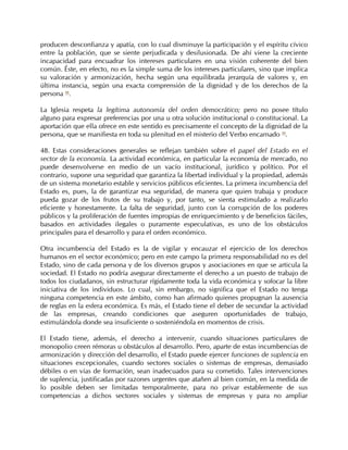 producen desconfianza y apatía, con lo cual disminuye la participación y el espíritu cívico
entre la población, que se siente perjudicada y desilusionada. De ahí viene la creciente
incapacidad para encuadrar los intereses particulares en una visión coherente del bien
común. Éste, en efecto, no es la simple suma de los intereses particulares, sino que implica
su valoración y armonización, hecha según una equilibrada jerarquía de valores y, en
última instancia, según una exacta comprensión de la dignidad y de los derechos de la
persona 98.

La Iglesia respeta la legítima autonomía del orden democrático; pero no posee título
alguno para expresar preferencias por una u otra solución institucional o constitucional. La
aportación que ella ofrece en este sentido es precisamente el concepto de la dignidad de la
persona, que se manifiesta en toda su plenitud en el misterio del Verbo encarnado 99.

48. Estas consideraciones generales se reflejan también sobre el papel del Estado en el
sector de la economía. La actividad económica, en particular la economía de mercado, no
puede desenvolverse en medio de un vacío institucional, jurídico y político. Por el
contrario, supone una seguridad que garantiza la libertad individual y la propiedad, además
de un sistema monetario estable y servicios públicos eficientes. La primera incumbencia del
Estado es, pues, la de garantizar esa seguridad, de manera que quien trabaja y produce
pueda gozar de los frutos de su trabajo y, por tanto, se sienta estimulado a realizarlo
eficiente y honestamente. La falta de seguridad, junto con la corrupción de los poderes
públicos y la proliferación de fuentes impropias de enriquecimiento y de beneficios fáciles,
basados en actividades ilegales o puramente especulativas, es uno de los obstáculos
principales para el desarrollo y para el orden económico.

Otra incumbencia del Estado es la de vigilar y encauzar el ejercicio de los derechos
humanos en el sector económico; pero en este campo la primera responsabilidad no es del
Estado, sino de cada persona y de los diversos grupos y asociaciones en que se articula la
sociedad. El Estado no podría asegurar directamente el derecho a un puesto de trabajo de
todos los ciudadanos, sin estructurar rígidamente toda la vida económica y sofocar la libre
iniciativa de los individuos. Lo cual, sin embargo, no significa que el Estado no tenga
ninguna competencia en este ámbito, como han afirmado quienes propugnan la ausencia
de reglas en la esfera económica. Es más, el Estado tiene el deber de secundar la actividad
de las empresas, creando condiciones que aseguren oportunidades de trabajo,
estimulándola donde sea insuficiente o sosteniéndola en momentos de crisis.

El Estado tiene, además, el derecho a intervenir, cuando situaciones particulares de
monopolio creen rémoras u obstáculos al desarrollo. Pero, aparte de estas incumbencias de
armonización y dirección del desarrollo, el Estado puede ejercer funciones de suplencia en
situaciones excepcionales, cuando sectores sociales o sistemas de empresas, demasiado
débiles o en vías de formación, sean inadecuados para su cometido. Tales intervenciones
de suplencia, justificadas por razones urgentes que atañen al bien común, en la medida de
lo posible deben ser limitadas temporalmente, para no privar establemente de sus
competencias a dichos sectores sociales y sistemas de empresas y para no ampliar
 