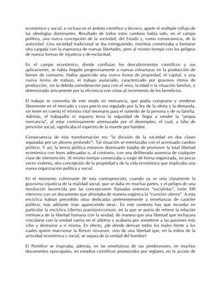 económico y social, e incluso en el ámbito científico y técnico, aparte el múltiple influjo de
las ideologías dominantes. Resultado de todos estos cambios había sido, en el campo
político, una nueva concepción de la sociedad, del Estado y, como consecuencia, de la
autoridad. Una sociedad tradicional se iba extinguiendo, mientras comenzaba a formarse
otra cargada con la esperanza de nuevas libertades, pero al mismo tiempo con los peligros
de nuevas formas de injusticia y de esclavitud.

En el campo económico, donde confluían los descubrimientos científicos y sus
aplicaciones, se había llegado progresivamente a nuevas estructuras en la producción de
bienes de consumo. Había aparecido una nueva forma de propiedad, el capital, y una
nueva forma de trabajo, el trabajo asalariado, caracterizado por gravosos ritmos de
producción, sin la debida consideración para con el sexo, la edad o la situación familiar, y
determinado únicamente por la eficiencia con vistas al incremento de los beneficios.

El trabajo se convertía de este modo en mercancía, que podía comprarse y venderse
libremente en el mercado y cuyo precio era regulado por la ley de la oferta y la demanda,
sin tener en cuenta el mínimo vital necesario para el sustento de la persona y de su familia.
Además, el trabajador ni siquiera tenía la seguridad de llegar a vender la “propia
mercancía”, al estar continuamente amenazado por el desempleo, el cual, a falta de
previsión social, significaba el espectro de la muerte por hambre.

Consecuencia de esta transformación era “la división de la sociedad en dos clases
separadas por un abismo profundo”6. Tal situación se entrelazaba con el acentuado cambio
político. Y así, la teoría política entonces dominante trataba de promover la total libertad
económica con leyes adecuadas o, al contrario, con una deliberada ausencia de cualquier
clase de intervención. Al mismo tiempo comenzaba a surgir de forma organizada, no pocas
veces violenta, otra concepción de la propiedad y de la vida económica que implicaba una
nueva organización política y social.

En el momento culminante de esta contraposición, cuando ya se veía claramente la
gravísima injusticia de la realidad social, que se daba en muchas partes, y el peligro de una
revolución favorecida por las concepciones llamadas entonces “socialistas”, León XIII
intervino con un documento que afrontaba de manera orgánica la “cuestión obrera”. A esta
encíclica habían precedido otras dedicadas preferentemente a enseñanzas de carácter
político; más adelante irían apareciendo otras7. En este contexto hay que recordar en
particular la encíclica Libertas praestantissimum, en la que se ponía de relieve la relación
intrínseca de la libertad humana con la verdad, de manera que una libertad que rechazara
vincularse con la verdad caería en el arbitrio y acabaría por someterse a las pasiones más
viles y destruirse a sí misma. En efecto, ¿de dónde derivan todos los males frente a los
cuales quiere reaccionar la Rerum novarum, sino de una libertad que, en la esfera de la
actividad económica y social, se separa de la verdad del hombre?

El Pontífice se inspiraba, además, en las enseñanzas de sus predecesores, en muchos
documentos episcopales, en estudios científicos promovidos por seglares, en la acción de
 
