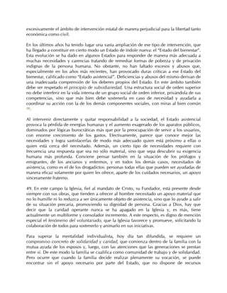 excesivamente el ámbito de intervención estatal de manera perjudicial para la libertad tanto
económica como civil.

En los últimos años ha tenido lugar una vasta ampliación de ese tipo de intervención, que
ha llegado a constituir en cierto modo un Estado de índole nueva: el “Estado del bienestar”.
Esta evolución se ha dado en algunos Estados para responder de manera más adecuada a
muchas necesidades y carencias tratando de remediar formas de pobreza y de privación
indignas de la persona humana. No obstante, no han faltado excesos y abusos que,
especialmente en los años más recientes, han provocado duras críticas a ese Estado del
bienestar, calificado como “Estado asistencial”. Deficiencias y abusos del mismo derivan de
una inadecuada comprensión de los deberes propios del Estado. En este ámbito también
debe ser respetado el principio de subsidiariedad. Una estructura social de orden superior
no debe interferir en la vida interna de un grupo social de orden inferior, privándola de sus
competencias, sino que más bien debe sostenerla en caso de necesidad y ayudarla a
coordinar su acción con la de los demás componentes sociales, con miras al bien común
100
   .

Al intervenir directamente y quitar responsabilidad a la sociedad, el Estado asistencial
provoca la pérdida de energías humanas y el aumento exagerado de los aparatos públicos,
dominados por lógicas burocráticas más que por la preocupación de servir a los usuarios,
con enorme crecimiento de los gastos. Efectivamente, parece que conoce mejor las
necesidades y logra sastisfacerlas de modo más adecuado quien está próximo a ellas o
quien está cerca del necesitado. Además, un cierto tipo de necesidades requiere con
frecuencia una respuesta que sea no sólo material, sino que sepa descubrir su exigencia
humana más profunda. Conviene pensar también en la situación de los prófugos y
emigrantes, de los ancianos y enfermos, y en todos los demás casos, necesitados de
asistencia, como es el de los drogadictos: personas todas ellas que pueden ser ayudadas de
manera eficaz solamente por quien les ofrece, aparte de los cuidados necesarios, un apoyo
sinceramente fraterno.

49. En este campo la Iglesia, fiel al mandato de Cristo, su Fundador, está presente desde
siempre con sus obras, que tienden a ofrecer al hombre necesitado un apoyo material que
no lo humille ni lo reduzca a ser únicamente objeto de asistencia, sino que lo ayude a salir
de su situación precaria, promoviendo su dignidad de persona. Gracias a Dios, hay que
decir que la caridad operante nunca se ha apagado en la Iglesia y, es más, tiene
actualmente un multiforme y consolador incremento. A este respecto, es digno de mención
especial el fenómeno del voluntariado, que la Iglesia favorece y promueve, solicitando la
colaboración de todos para sostenerlo y animarlo en sus iniciativas.

Para superar la mentalidad individualista, hoy día tan difundida, se requiere un
compromiso concreto de solidaridad y caridad, que comienza dentro de la familia con la
mutua ayuda de los esposos y, luego, con las atenciones que las generaciones se prestan
entre sí. De este modo la familia se cualifica como comunidad de trabajo y de solidaridad.
Pero ocurre que cuando la familia decide realizar plenamente su vocación, se puede
encontrar sin el apoyo necesario por parte del Estado, que no dispone de recursos
 