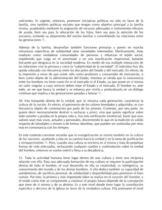suficientes. Es urgente, entonces, promover iniciativas políticas no sólo en favor de la
familia, sino también políticas sociales que tengan como objetivo principal a la familia
misma, ayudándola mediante la asignación de recursos adecuados e instrumentos eficaces
de ayuda, bien sea para la educación de los hijos, bien sea para la atención de los
ancianos, evitando su alejamiento del núcleo familiar y consolidando las relaciones entre
las generaciones 101.

Además de la familia, desarrollan también funciones primarias y ponen en marcha
estructuras específicas de solidaridad otras sociedades intermedias. Efectivamente, éstas
maduran como verdaderas comunidades de personas y refuerzan el tejido social,
impidiendo que caiga en el anonimato y en una masificación impersonal, bastante
frecuente por desgracia en la sociedad moderna. En medio de esa múltiple interacción de
las relaciones vive la persona y crece la “subjetividad de la sociedad”. El individuo hoy día
queda sofocado con frecuencia entre los dos polos del Estado y del mercado. En efecto, da
la impresión a veces de que existe sólo como productor y consumidor de mercancías, o
bien como objeto de la administración del Estado, mientras se olvida que la convivencia
entre los hombres no tiene como fin ni el mercado ni el Estado, ya que posee en sí misma
un valor singular a cuyo servicio deben estar el Estado y el mercado. El hombre es, ante
todo, un ser que busca la verdad y se esfuerza por vivirla y profundizarla en un diálogo
continuo que implica a las generaciones pasadas y futuras 102.

50. Esta búsqueda abierta de la verdad, que se renueva cada generación, caracteriza la
cultura de la nación. En efecto, el patrimonio de los valores heredados y adquiridos, es con
frecuencia objeto de contestación por parte de los jóvenes. Contestar, por otra parte, no
quiere decir necesariamente destruir o rechazar a priori, sino que quiere significar sobre
todo someter a prueba en la propia vida y, tras esta verificación existencial, hacer que esos
valores sean más vivos, actuales y personales, discerniendo lo que en la tradición es válido
respecto de falsedades y errores o de formas obsoletas, que pueden ser sustituidas por otras
más en consonancia con los tiempos.

En este contexto conviene recordar que la evangelización se inserta también en la cultura
de las naciones, ayudando a ésta en su camino hacia la verdad y en la tarea de purificación
y enriquecimiento 103. Pero, cuando una cultura se encierra en sí misma y trata de perpetuar
formas de vida anticuadas, rechazando cualquier cambio y confrontación sobre la verdad
del hombre, entonces se vuelve estéril y lleva a su decadencia.

51. Toda la actividad humana tiene lugar dentro de una cultura y tiene una recíproca
relación con ella. Para una adecuada formación de esa cultura se requiere la participación
directa de todo el hombre, el cual desarrolla en ella su creatividad, su inteligencia, su
conocimiento del mundo y de los demás hombres. A ella dedica también su capacidad de
autodominio, de sacrificio personal, de solidaridad y disponibilidad para promover el bien
común. Por esto, la primera y más importante labor se realiza en el corazón del hombre, y
el modo como éste se compromete a construir el propio futuro depende de la concepción
que tiene de sí mismo y de su destino. Es a este nivel donde tiene lugar la contribución
específica y decisiva de la Iglesia en favor de la verdadera cultura. Ella promueve el nivel
 