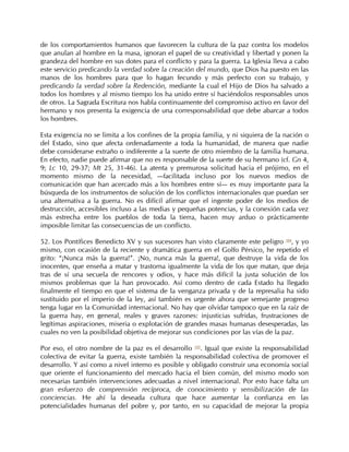 de los comportamientos humanos que favorecen la cultura de la paz contra los modelos
que anulan al hombre en la masa, ignoran el papel de su creatividad y libertad y ponen la
grandeza del hombre en sus dotes para el conflicto y para la guerra. La Iglesia lleva a cabo
este servicio predicando la verdad sobre la creación del mundo, que Dios ha puesto en las
manos de los hombres para que lo hagan fecundo y más perfecto con su trabajo, y
predicando la verdad sobre la Redención, mediante la cual el Hijo de Dios ha salvado a
todos los hombres y al mismo tiempo los ha unido entre sí haciéndolos responsables unos
de otros. La Sagrada Escritura nos habla continuamente del compromiso activo en favor del
hermano y nos presenta la exigencia de una corresponsabilidad que debe abarcar a todos
los hombres.

Esta exigencia no se limita a los confines de la propia familia, y ni siquiera de la nación o
del Estado, sino que afecta ordenadamente a toda la humanidad, de manera que nadie
debe considerarse extraño o indiferente a la suerte de otro miembro de la familia humana.
En efecto, nadie puede afirmar que no es responsable de la suerte de su hermano (cf. Gn 4,
9; Lc 10, 29-37; Mt 25, 31-46). La atenta y premurosa solicitud hacia el prójimo, en el
momento mismo de la necesidad, —facilitada incluso por los nuevos medios de
comunicación que han acercado más a los hombres entre sí— es muy importante para la
búsqueda de los instrumentos de solución de los conflictos internacionales que puedan ser
una alternativa a la guerra. No es difícil afirmar que el ingente poder de los medios de
destrucción, accesibles incluso a las medias y pequeñas potencias, y la conexión cada vez
más estrecha entre los pueblos de toda la tierra, hacen muy arduo o prácticamente
imposible limitar las consecuencias de un conflicto.

52. Los Pontífices Benedicto XV y sus sucesores han visto claramente este peligro 104, y yo
mismo, con ocasión de la reciente y dramática guerra en el Golfo Pérsico, he repetido el
grito: “¡Nunca más la guerra!”. ¡No, nunca más la guerra!, que destruye la vida de los
inocentes, que enseña a matar y trastorna igualmente la vida de los que matan, que deja
tras de sí una secuela de rencores y odios, y hace más difícil la justa solución de los
mismos problemas que la han provocado. Así como dentro de cada Estado ha llegado
finalmente el tiempo en que el sistema de la venganza privada y de la represalia ha sido
sustituido por el imperio de la ley, así también es urgente ahora que semejante progreso
tenga lugar en la Comunidad internacional. No hay que olvidar tampoco que en la raíz de
la guerra hay, en general, reales y graves razones: injusticias sufridas, frustraciones de
legítimas aspiraciones, miseria o explotación de grandes masas humanas desesperadas, las
cuales no ven la posibilidad objetiva de mejorar sus condiciones por las vías de la paz.

Por eso, el otro nombre de la paz es el desarrollo 105. Igual que existe la responsabilidad
colectiva de evitar la guerra, existe también la responsabilidad colectiva de promover el
desarrollo. Y así como a nivel interno es posible y obligado construir una economía social
que oriente el funcionamiento del mercado hacia el bien común, del mismo modo son
necesarias también intervenciones adecuadas a nivel internacional. Por esto hace falta un
gran esfuerzo de comprensión recíproca, de conocimiento y sensibilización de las
conciencias. He ahí la deseada cultura que hace aumentar la confianza en las
potencialidades humanas del pobre y, por tanto, en su capacidad de mejorar la propia
 
