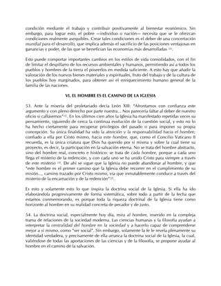 condición mediante el trabajo y contribuir positivamente al bienestar económico. Sin
embargo, para lograr esto, el pobre —individuo o nación— necesita que se le ofrezcan
condiciones realmente asequibles. Crear tales condiciones es el deber de una concertación
mundial para el desarrollo, que implica además el sacrificio de las posiciones ventajosas en
ganancias y poder, de las que se benefician las economías más desarrolladas 106.

Esto puede comportar importantes cambios en los estilos de vida consolidados, con el fin
de limitar el despilfarro de los recursos ambientales y humanos, permitiendo así a todos los
pueblos y hombres de la tierra el poseerlos en medida suficiente. A esto hay que añadir la
valoración de los nuevos bienes materiales y espirituales, fruto del trabajo y de la cultura de
los pueblos hoy marginados, para obtener así el enriquecimiento humano general de la
familia de las naciones.

                      VI. EL HOMBRE ES EL CAMINO DE LA IGLESIA

53. Ante la miseria del proletariado decía León XIII: “Afrontamos con confianza este
argumento y con pleno derecho por parte nuestra... Nos parecería faltar al deber de nuestro
oficio si callásemos”107. En los últimos cien años la Iglesia ha manifestado repetidas veces su
pensamiento, siguiendo de cerca la continua evolución de la cuestión social, y esto no lo
ha hecho ciertamente para recuperar privilegios del pasado o para imponer su propia
concepción. Su única finalidad ha sido la atención y la responsabilidad hacia el hombre,
confiado a ella por Cristo mismo, hacia este hombre, que, como el Concilio Vaticano II
recuerda, es la única criatura que Dios ha querido por sí misma y sobre la cual tiene su
proyecto, es decir, la participación en la salvación eterna. No se trata del hombre abstracto,
sino del hombre real, concreto e histórico: se trata de cada hombre, porque a cada uno
llega el misterio de la redención, y con cada uno se ha unido Cristo para siempre a través
de este misterio 108. De ahí se sigue que la Iglesia no puede abandonar al hombre, y que
“este hombre es el primer camino que la Iglesia debe recorrer en el cumplimiento de su
misión..., camino trazado por Cristo mismo, vía que inmutablemente conduce a través del
misterio de la encarnación y de la redención”109.

Es esto y solamente esto lo que inspira la doctrina social de la Iglesia. Si ella ha ido
elaborándola progresivamente de forma sistemática, sobre todo a partir de la fecha que
estamos conmemorando, es porque toda la riqueza doctrinal de la Iglesia tiene como
horizonte al hombre en su realidad concreta de pecador y de justo.

54. La doctrina social, especialmente hoy día, mira al hombre, inserido en la compleja
trama de relaciones de la sociedad moderna. Las ciencias humanas y la filosofía ayudan a
interpretar la centralidad del hombre en la sociedad y a hacerlo capaz de comprenderse
mejor a sí mismo, como “ser social”. Sin embargo, solamente la fe le revela plenamente su
identidad verdadera, y precisamente de ella arranca la doctrina social de la Iglesia, la cual,
valiéndose de todas las aportaciones de las ciencias y de la filosofía, se propone ayudar al
hombre en el camino de la salvación.
 