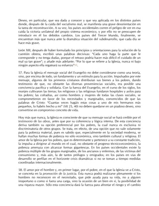 Deseo, en particular, que sea dada a conocer y que sea aplicada en los distintos países
donde, después de la caída del socialismo real, se manifiesta una grave desorientación en
la tarea de reconstrucción. A su vez, los países occidentales corren el peligro de ver en esa
caída la victoria unilateral del propio sistema económico, y por ello no se preocupen de
introducir en él los debidos cambios. Los países del Tercer Mundo, finalmente, se
encuentran más que nunca ante la dramática situación del subdesarrollo, que cada día se
hace más grave.

León XIII, después de haber formulado los principios y orientaciones para la solución de la
cuestión obrera, escribió unas palabras decisivas: “Cada uno haga la parte que le
corresponde y no tenga dudas, porque el retraso podría hacer más difícil el cuidado de un
mal ya tan grave”; y añade más adelante: “Por lo que se refiere a la Iglesia, nunca ni bajo
ningún aspecto ella regateará su esfuerzo”113.

57. Para la Iglesia el mensaje social del Evangelio no debe considerarse como una teoría,
sino, por encima de todo, un fundamento y un estímulo para la acción. Impulsados por este
mensaje, algunos de los primeros cristianos distribuían sus bienes a los pobres, dando
testimonio de que, no obstante las diversas proveniencias sociales, era posible una
convivencia pacífica y solidaria. Con la fuerza del Evangelio, en el curso de los siglos, los
monjes cultivaron las tierras; los religiosos y las religiosas fundaron hospitales y asilos para
los pobres; las cofradías, así como hombres y mujeres de todas las clases sociales, se
comprometieron en favor de los necesitados y marginados, convencidos de que las
palabras de Cristo: “Cuantas veces hagáis estas cosas a uno de mis hermanos más
pequeños, lo habéis hecho a mí” (Mt 25, 40) no deben quedarse en un piadoso deseo, sino
convertirse en compromiso concreto de vida.

Hoy más que nunca, la Iglesia es consciente de que su mensaje social se hará creíble por el
testimonio de las obras, antes que por su coherencia y lógica interna. De esta conciencia
deriva también su opción preferencial por los pobres, la cual nunca es exclusiva ni
discriminatoria de otros grupos. Se trata, en efecto, de una opción que no vale solamente
para la pobreza material, pues es sabido que, especialmente en la sociedad moderna, se
hallan muchas formas de pobreza no sólo económica, sino también cultural y religiosa. El
amor de la Iglesia por los pobres, que es determinante y pertenece a su constante tradición,
la impulsa a dirigirse al mundo en el cual, no obstante el progreso técnico-económico, la
pobreza amenaza con alcanzar formas gigantescas. En los países occidentales existe la
pobreza múltiple de los grupos marginados, de los ancianos y enfermos, de las víctimas del
consumismo y, más aún, la de tantos prófugos y emigrados; en los países en vías de
desarrollo se perfilan en el horizonte crisis dramáticas si no se toman a tiempo medidas
coordinadas internacionalmente.

58. El amor por el hombre y, en primer lugar, por el pobre, en el que la Iglesia ve a Cristo,
se concreta en la promoción de la justicia. Ésta nunca podrá realizarse plenamente si los
hombres no reconocen en el necesitado, que pide ayuda para su vida, no a alguien
inoportuno o como si fuera una carga, sino la ocasión de un bien en sí, la posibilidad de
una riqueza mayor. Sólo esta conciencia dará la fuerza para afrontar el riesgo y el cambio
 