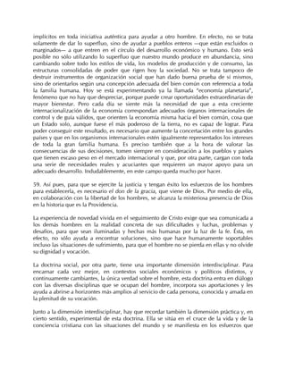 implícitos en toda iniciativa auténtica para ayudar a otro hombre. En efecto, no se trata
solamente de dar lo superfluo, sino de ayudar a pueblos enteros —que están excluidos o
marginados— a que entren en el círculo del desarrollo económico y humano. Esto será
posible no sólo utilizando lo superfluo que nuestro mundo produce en abundancia, sino
cambiando sobre todo los estilos de vida, los modelos de producción y de consumo, las
estructuras consolidadas de poder que rigen hoy la sociedad. No se trata tampoco de
destruir instrumentos de organización social que han dado buena prueba de sí mismos,
sino de orientarlos según una concepción adecuada del bien común con referencia a toda
la familia humana. Hoy se está experimentando ya la llamada “economía planetaria”,
fenómeno que no hay que despreciar, porque puede crear oportunidades extraordinarias de
mayor bienestar. Pero cada día se siente más la necesidad de que a esta creciente
internacionalización de la economía correspondan adecuados órganos internacionales de
control y de guía válidos, que orienten la economía misma hacia el bien común, cosa que
un Estado solo, aunque fuese el más poderoso de la tierra, no es capaz de lograr. Para
poder conseguir este resultado, es necesario que aumente la concertación entre los grandes
países y que en los organismos internacionales estén igualmente representados los intereses
de toda la gran familia humana. Es preciso también que a la hora de valorar las
consecuencias de sus decisiones, tomen siempre en consideración a los pueblos y países
que tienen escaso peso en el mercado internacional y que, por otra parte, cargan con toda
una serie de necesidades reales y acuciantes que requieren un mayor apoyo para un
adecuado desarrollo. Indudablemente, en este campo queda mucho por hacer.

59. Así pues, para que se ejercite la justicia y tengan éxito los esfuerzos de los hombres
para establecerla, es necesario el don de la gracia, que viene de Dios. Por medio de ella,
en colaboración con la libertad de los hombres, se alcanza la misteriosa presencia de Dios
en la historia que es la Providencia.

La experiencia de novedad vivida en el seguimiento de Cristo exige que sea comunicada a
los demás hombres en la realidad concreta de sus dificultades y luchas, problemas y
desafíos, para que sean iluminadas y hechas más humanas por la luz de la fe. Ésta, en
efecto, no sólo ayuda a encontrar soluciones, sino que hace humanamente soportables
incluso las situaciones de sufrimiento, para que el hombre no se pierda en ellas y no olvide
su dignidad y vocación.

La doctrina social, por otra parte, tiene una importante dimensión interdisciplinar. Para
encarnar cada vez mejor, en contextos sociales económicos y políticos distintos, y
continuamente cambiantes, la única verdad sobre el hombre, esta doctrina entra en diálogo
con las diversas disciplinas que se ocupan del hombre, incorpora sus aportaciones y les
ayuda a abrirse a horizontes más amplios al servicio de cada persona, conocida y amada en
la plenitud de su vocación.

Junto a la dimensión interdisciplinar, hay que recordar también la dimensión práctica y, en
cierto sentido, experimental de esta doctrina. Ella se sitúa en el cruce de la vida y de la
conciencia cristiana con las situaciones del mundo y se manifiesta en los esfuerzos que
 