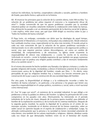 realizan los individuos, las familias, cooperadores culturales y sociales, políticos y hombres
de Estado, para darles forma y aplicación en la historia.

60. Al enunciar los principios para la solución de la cuestión obrera, León XIII escribía: “La
solución de un problema tan arduo requiere el concurso y la cooperación eficaz de
otros”114. Estaba convencido de que los graves problemas causados por la sociedad
industrial podían ser resueltos solamente mediante la colaboración entre todas las fuerzas.
Esta afirmación ha pasado a ser un elemento permanente de la doctrina social de la Iglesia,
y esto explica, entre otras cosas, por qué Juan XXIII dirigió su encíclica sobre la paz a
“todos los hombres de buena voluntad”.

El Papa León, sin embargo, constataba con dolor que las ideologías de aquel tiempo,
especialmente el liberalismo y el marxismo, rechazaban esta colaboración. Desde entonces
han cambiado muchas cosas, especialmente en los años más recientes. El mundo actual es
cada vez más consciente de que la solución de los graves problemas nacionales e
internacionales no es sólo cuestión de producción económica o de organización jurídica o
social, sino que requiere precisos valores ético-religiosos, así como un cambio de
mentalidad, de comportamiento y de estructuras. La Iglesia siente vivamente la
responsabilidad de ofrecer esta colaboración, y —como he escrito en la encíclica
Sollicitudo rei socialis— existe la fundada esperanza de que también ese grupo numeroso
de personas que no profesa una religión pueda contribuir a dar el necesario fundamento
ético a la cuestión social 115.

En el mismo documento he hecho también una llamada a las Iglesias cristianas y a todas las
grandes religiones del mundo, invitándolas a ofrecer el testimonio unánime de las comunes
convicciones acerca de la dignidad del hombre, creado por Dios 116. En efecto, estoy
persuadido de que las religiones tendrán hoy y mañana una función eminente para la
conservación de la paz y para la construcción de una sociedad digna del hombre.

Por otra parte, la disponibilidad al diálogo y a la colaboración incumbe a todos los
hombres de buena voluntad y, en particular, a las personas y los grupos que tienen una
específica responsabilidad en el campo político, económico y social, tanto a nivel nacional
como internacional.

61. Fue “el yugo casi servil”, al comienzo de la sociedad industrial, lo que obligó a mi
predecesor a tomar la palabra en defensa del hombre. La Iglesia ha permanecido fiel a este
compromiso en los pasados cien años. Efectivamente, ha intervenido en el período
turbulento de la lucha de clases, después de la primera guerra mundial, para defender al
hombre de la explotación económica y de la tiranía de los sistemas totalitarios. Después de
la segunda guerra mundial, ha puesto la dignidad de la persona en el centro de sus
mensajes sociales, insistiendo en el destino universal de los bienes materiales, sobre un
orden social sin opresión basado en el espíritu de colaboración y solidaridad. Luego, ha
afirmado continuamente que la persona y la sociedad no tienen necesidad solamente de
estos bienes, sino también de los valores espirituales y religiosos. Además, dándose cuenta
cada vez mejor de que demasiados hombres viven no en el bienestar del mundo
 