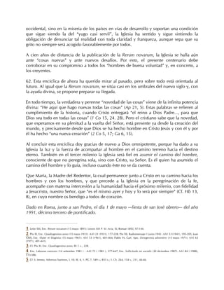occidental, sino en la miseria de los países en vías de desarrollo y soportan una condición
que sigue siendo la del “yugo casi servil”, la Iglesia ha sentido y sigue sintiendo la
obligación de denunciar tal realidad con toda claridad y franqueza, aunque sepa que su
grito no siempre será acogido favorablemente por todos.

A cien años de distancia de la publicación de la Rerum novarum, la Iglesia se halla aún
ante “cosas nuevas” y ante nuevos desafíos. Por esto, el presente centenario debe
corroborar en su compromiso a todos los “hombres de buena voluntad” y, en concreto, a
los creyentes.

62. Esta encíclica de ahora ha querido mirar al pasado, pero sobre todo está orientada al
futuro. Al igual que la Rerum novarum, se sitúa casi en los umbrales del nuevo siglo y, con
la ayuda divina, se propone preparar su llegada.

En todo tiempo, la verdadera y perenne “novedad de las cosas” viene de la infinita potencia
divina: “He aquí que hago nuevas todas las cosas” (Ap 21, 5). Estas palabras se refieren al
cumplimiento de la historia, cuando Cristo entregará “el reino a Dios Padre..., para que
Dios sea todo en todas las cosas” (1 Co 15, 24. 28). Pero el cristiano sabe que la novedad,
que esperamos en su plenitud a la vuelta del Señor, está presente ya desde la creación del
mundo, y precisamente desde que Dios se ha hecho hombre en Cristo Jesús y con él y por
él ha hecho “una nueva creación” (2 Co 5, 17; Ga 6, 15).

Al concluir esta encíclica doy gracias de nuevo a Dios omnipotente, porque ha dado a su
Iglesia la luz y la fuerza de acompañar al hombre en el camino terreno hacia el destino
eterno. También en el tercer milenio la Iglesia será fiel en asumir el camino del hombre,
consciente de que no peregrina sola, sino con Cristo, su Señor. Es él quien ha asumido el
camino del hombre y lo guía, incluso cuando éste no se da cuenta.

Que María, la Madre del Redentor, la cual permanece junto a Cristo en su camino hacia los
hombres y con los hombres, y que precede a la Iglesia en la peregrinación de la fe,
acompañe con materna intercesión a la humanidad hacia el próximo milenio, con fidelidad
a Jesucristo, nuestro Señor, que “es el mismo ayer y hoy y lo será por siempre” (Cf. Hb 13,
8), en cuyo nombre os bendigo a todos de corazón.

Dado en Roma, junto a san Pedro, el día 1 de mayo —fiesta de san José obrero— del año
1991, décimo tercero de pontificado.


1. León XIII, Enc. Rerum novarum (15 mayo 1891): Leonis XIII P. M. Acta, XI, Romae 1892, 97-144.
2. Pío XI, Enc. Quadragesimo anno (15 mayo 1931): AAS 23 (1931), 177-228; Pío XII, Radiomensaje 1 junio 1941: AAS 33 (1941), 195-205; Juan
XXIII, Enc. Mater et Magistra (15 mayo 1961): AAS 53 (1961), 401-464; Pablo VI, Cart. Apo. Octogesima adveniens (14 mayo 1971): AAS 63
(1971), 401-441).
3. Cf. Pío XI, Enc. Quadragesimo anno, III: l. c., 228.
4. Enc. Laborem exercens (14 setiembre 1981 ) : AAS 73 ( 1981 ), 577-647; Enc. Sollicitudo rei socialis (30 diciembre 1987): AAS 84 ( 1988),
513-586.
5. Cf. S. Ireneo, Adversus haereses, I, 10; III, 4, 1: PG 7, 549 s.; 855 s.; S. Ch. 264, 154 s.; 211, 44-46.
 