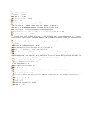 86. Cf. ibid,, 10: l. c., 600-602.
87. Cf, ibid,, 14: l. c., 612-616.
88. Cf. ibid., 18: l. c., 622-625.
89. Cf. Enc. Rerum novarum: l. c., 126-128.
90. Cf. ibid.: l. c., 121 s,
91. Cf. León XIII, Enc. Libertas praestantissimum: l. c., 224-226.
92. Cf. Conc. Ecum. Vat. II, Const. past. Gaudium et spes, sobre la Iglesia en el mundo actual, 76.
93. Cf. ibid., 29; Pío XII, Radiomensaje de Navidad (24 diciembre 1944): AAS 37 (1945), 10-20.
94. Cf. Conc. Ecum. Vat. II, Declaración Dignitatis humanae, sobre la libertad religiosa.
95. Cf. Enc. Redemptoris missio, 11: L'Osservatore Romano, ed. semanal en lengua española, 25 enero 1991.
96. Enc. Redemptor hominis, 17: l. c., 270-272.
97. Cf. Mensaje para la Jornada Mundial de la Paz 1988: l. c., 1572-1580; Mensaje para la Jornada Mundial de la Paz 1991: L'Osservatore
Romano, ed. semanal en lengua española, 21 diciembre 1990; Conc. Ecum. Vat. II, Declaración Dignitatis humanae, sobre la libertad religiosa 1-
2.
98. Cf. Conc. Ecum. Vat. II, Const. past. Gaudium et spes, sobre la Iglesia en el mundo actual, 26.
99. Cf. ibid., 22.
100. Cf. Pío XI, Enc. Quadragesimo anno, I: l.c., 184-186.
101. Cf. Exh. Ap. Familiaris consortio (22 noviembre 1981), 45: AAS 74 (1982), 136 s.
102. Cf. Alocución a la UNESCO (2 junio 1980): AAS 72 (1980), 735-752.
103. Cf. Enc. Redemptoris missio, 39; 52: L'Osservatore Romano, ed. semanal en lengua española, 25 enero 1991.
104. Cf. Benedicto XV, Exh. Ubi primum (8 setiembre 1914): AAS 6 (1914), 501 s.; Pío XI, Radiomensaje a todos los fieles católicos y a todo el
mundo (29 setiembre 1938): AAS 30 (1938), 309 s.; Pío XII, Radiomensaje a todo el mundo (24 agosto 1939): AAS 31 (1939), 333-335; Juan XXIII,
Enc. Pacem in terris, III: l c., 285-289; Pablo VI, Discurso a la O.N.U. (4 octubre 1965): AAS 57 ( 1965 ), 877-885.
105. Cf. Pablo VI, Enc. Populorum progressio, 76-77: l. c., 294 s.
106. Cf. Exh. Ap. Familiaris consortio, 48: l. c., 139 s.
107. Enc. Rerum novarum: l. c., 107.
108. Cf. Enc. Redemptor hominis, 13: l. c., 283.
109. Ibid., 14: l. c., 284 s.
110. Pablo VI, Homilía en la última sesión pública del Concilio Vaticano II (7 diciembre 1965): AAS 58 (1966), 58.
111. Enc. Sollicitudo rei socialis, 41: l. c., 571.
112. Conc. Ecum. Vat. II, Const. past. Gaudium et spes, sobre la Iglesia en el mundo actual, 76; cf. Juan Pablo II, Enc. Redemptor hominis, 13: l.
c., 283.
113. Enc. Rerum novarum: l. c., 143.
114. Ibid., 13: l.c., 107.
115. Cf. Sollicitudo rei socialis, 38: l. c., 564-566.
116. Cf. ibid., 47: l. c., 582.
 