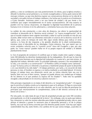 pública, y esto se corroboraría aún más posteriormente. En efecto, para la Iglesia enseñar y
difundir la doctrina social pertenece a su misión evangelizadora y forma parte esencial del
mensaje cristiano, ya que esta doctrina expone sus consecuencias directas en la vida de la
sociedad y encuadra incluso el trabajo cotidiano y las luchas por la justicia en el testimonio
a Cristo Salvador. Asimismo viene a ser una fuente de unidad y de paz frente a los
conflictos que surgen inevitablemente en el sector socioeconómico. De esta manera se
pueden vivir las nuevas situaciones, sin degradar la dignidad trascendente de la persona
humana ni en sí mismos ni en los adversarios, y orientarlas hacia una recta solución.

La validez de esta orientación, a cien años de distancia, me ofrece la oportunidad de
contribuir al desarrollo de la “doctrina social cristiana”. La “nueva evangelización”, de la
que el mundo moderno tiene urgente necesidad y sobre la cual he insistido en más de una
ocasión, debe incluir entre sus elementos esenciales el anuncio de la doctrina social de la
Iglesia, que, como en tiempos de León XIII, sigue siendo idónea para indicar el recto
camino a la hora de dar respuesta a los grandes desafíos de la edad contemporánea,
mientras crece el descrédito de las ideologías. Como entonces, hay que repetir que no
existe verdadera solución para la “cuestión social” fuera del Evangelio y que, por otra
parte, las “cosas nuevas” pueden hallar en él su propio espacio de verdad y el debido
planteamiento moral.

6. Con el propósito de esclarecer el conflicto que se había creado entre capital y trabajo,
León XIII defendía los derechos fundamentales de los trabajadores. De ahí que la clave de
lectura del texto leoniano sea la dignidad del trabajador en cuanto tal y, por esto mismo, la
dignidad del trabajo, definido como “la actividad ordenada a proveer a las necesidades de
la vida, y en concreto a su conservación”12. El Pontífice califica el trabajo como “personal”,
ya que “la fuerza activa es inherente a la persona y totalmente propia de quien la desarrolla
y en cuyo beneficio ha sido dada”13. El trabajo pertenece, por tanto, a la vocación de toda
persona; es más, el hombre se expresa y se realiza mediante su actividad laboral. Al mismo
tiempo, el trabajo tiene una dimensión social, por su íntima relación bien sea con la
familia, bien sea con el bien común, “porque se puede afirmar con verdad que el trabajo
de los obreros es el que produce la riqueza de los Estados”14. Todo esto ha quedado
recogido y desarrollado en mi encíclica Laborem exercens 15.

Otro principio importante es sin duda el del derecho a la “propiedad privada”16. El espacio
que la encíclica le dedica revela ya la importancia que se le atribuye. El Papa es consciente
de que la propiedad privada no es un valor absoluto, por lo cual no deja de proclamar los
principios que necesariamente lo complementan, como el del destino universal de los
bienes de la tierra 17.

Por otra parte, no cabe duda de que el tipo de propiedad privada que León XIII considera
principalmente, es el de la propiedad de la tierra18. Sin embargo, esto no quita que todavía
hoy conserven su valor las razones aducidas para tutelar la propiedad privada, esto es, para
afirmar el derecho a poseer lo necesario para el desarrollo personal y el de la propia
familia, sea cual sea la forma concreta que este derecho pueda asumir. Esto hay que seguir
sosteniéndolo hoy día, tanto frente a los cambios de los que somos testigos, acaecidos en
 
